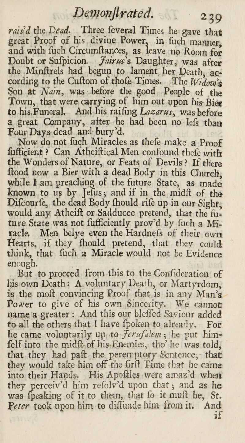 rais'd the Dead. Three feveral Times he gave that great Proof of his divine Power, in fiich manner, and with fuch Circmnftances, as leave no Room for Doubt or Sufpicion. Jairw s Daughter, was after the Minftrels had begun to lament her Death, ac¬ cording to the Cuftom of thofe Times. The Widow's Son at Nain, was before the good People of the Town, that were carrying of him out upon his Bier to his,Funeral. Arid his railing Lazarus, was before a great Company, after he had been no lefs than Four Days dead and bury'd. Now do not fuch Miracles as thefe make a Proof fufficient > Can Atheiftical Men confound thefe with the Wonders of Nature, or Feats of Devils ? If there flood now a Bier with a dead Body in this Church, while I am preaching of the future State, as made known to us by Jefus} and if in the midfl: of the Difcourfe, the dead Body Ihould rife up in our Sight, would any Atheift or Sadducee pretend, that the fu¬ ture State was not fufficiently provM by fuch a Mi¬ racle. Men belye even the Hardnefs of their own Hearts, if they fhould pretend, that they could think, that fuch a Miracle would not be Evidence enough. But to proceed from this to the Conflderation of his own Death: A voluntary Dead], or Martyrdom, is the moft convincing Proof that is in any Man's Power to give of his own Sincerity. We cannot name a greater : And this our bleffed Saviour added to all the others that I have fpoken to already. For he came voluntarily up to Jerufalem *, he put him- felf into the midft of his-Enemies, tho' he was told, that they had paft the peremptory Sentence, that they would take him off the firft Time that he came into their Hands. His Apoftles were amaz'd when they perceiv'd him refolv'd upon that 3 and as he was fpeaking of it to them, that fo it muft be, St. Veter took upon him to difluade him from it. And *  . if