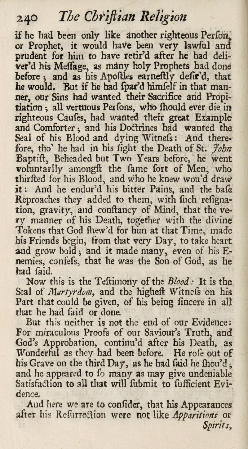 if he had been only like another righteous Perform or Prophet, it would have been very lawful and prudent for him to have retir’d after he had deli¬ ver’d his Melfage, as many holy Prophets had done before 5 and as his Apoftles earneftly defir’d, that he would. But if he had fpar’d himfelf in that man¬ ner, our Sins had wanted their Sacrifice arid Propi¬ tiation •, all vertuous Peifons, who fhould ever die in righteous Caufes, had wanted their great Example and Comforter; and his Do&rines had wanted the Seal of his Blood and dying Witnefs i And there¬ fore, tho’ he had in his fight the Death of St. John Baptift, Beheaded but Two Years before, he went voluntarily amongft the fame fort of Men, who thirfted for his Blood, and who he knew woii’d draw it: And he endur’d his bitter Pains, and the bafe Reproaches they added to them, with fuch refigna- tion, gravity, and coniiancy of Mind, that the ve¬ ry manner of his Death, together with the divine Tokens that God fhew’d for him at that Time, made his Friends begin, from that very Day, to take heart and grow bold *, and it made many, even of his E- nemies, confefs, that he was the Son of God, as he had faid. Now this is the Teftimony of the Blood: It is the Seal of Martyrdom, and the higheft Witnefs on his Part that could be given, of his being fincere in all that he had faid or done. But this neither is not the end of our Evidences For miraculous Proofs of our Saviour’s Truth, and God’s Approbation, continu’d after his Death, as Wonderful as they had been before. He rofe out of his Grave on the third Day, as he had faid he fhou’d ^ and he appeared to fo many as may give undeniable Satlsfailion to all that will fubmit to fufficient Evi¬ dence. And here we are to confider, that his Appearances after his Refurredtion were not like Apparitions or Spirits,