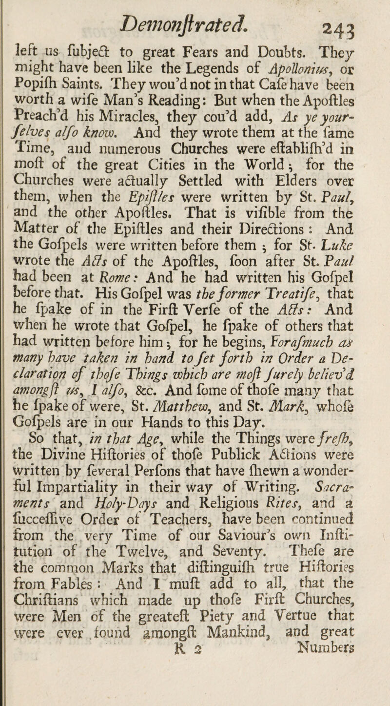 left us fubjeft to great Fears and Doubts. They might have been like the Legends of Apollonius, or Popifh Saints. They wou’dnot in that Cafe have been worth a wife Man’s Reading: But when the Apoftles Preach’d his Miracles, they cou’d add, As ye your- felves alfo know. And they wrote them at the fame Time, and numerous Churches were eftablifh’d in mod of the great Cities in the World 3 for the Churches were actually Settled with Elders over them, when the Epiflles were written by St. Paul9 and the other Apoftles. That is vifible from the Matter of the Epiftles and their Directions : And the Gofpels were written before them 3 for St- Luke wrote the A Us of the Apoftles, foon after St. Paul had been at Rom: And he had written his Gofpel before that. His Gofpel was the former Treatife, that he fpake of in the Firft Verfe of the Atts: And when he wrote that Gofpel, he fpake of others that had written before him 3 for he begins, Porafmucb as many have taken in hand to Jet forth in Order a De¬ claration of thofe Things which are moft Jurely believ’d among ft us, 1 alfo, &c. And fome of thofe many that he fpake of were, St. Matthew, and St. Mark, whole Gofpels are in our Hands to this Day. So that, in that Age, while the Things tverefrejh9 the Divine Hiftories of thofe Publick Actions were written by feveral Perfons that have fhewn a wonder¬ ful Impartiality in their way of Writing. Sacra¬ ments and Holy'Days and Religious Rites, and a fucceflive Order of Teachers, have been continued from the very Time of our Saviours own Xnfti- tution of the Twelve, and Seventy. Thefe are the common Marks that diftinguifh true Hiftories from Fables: And I mu ft: add to all, that the Chriftians which made up thofe Firft: Churches, were Men of the greateft Piety and Vertue that were ever found amongft Mankind, and great R 2 Numbers