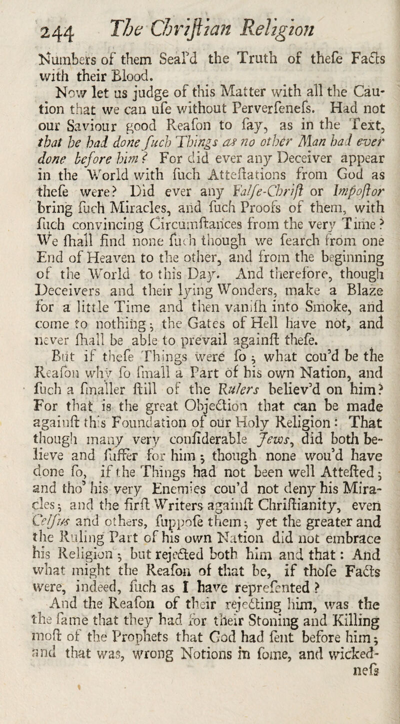 lumbers of them SeaPd the Truth of thefe Fafts with their Blood. Nov/ let us judge of this Matter with all the Cau¬ tion that we can ufe without Perverfenefs. Had not our Saviour good Reafon to fay, as in the Text, that he had done fuch Things oj no other Man had ever done before him l For did ever any Deceiver appear in the World with fuch Atteftations from God as thefe were? Did ever any Yalfe-Cbrijl or Impoftor bring Rich Miracles, and Rich Proofs of them, with fuch convincing Circumftances from the very Time ? We fhall find none fuch though we fearch from one End of Heaven to the other, and from the beginning of the World to this Day. And therefore, though Deceivers and their lying Wonders, make a Blaze for a little Time and then v.anifh into Smoke, and come to nothing •, the Gates of Hell have not, and never fhall be able to prevail againft thefe. But if thefe Things were fo * what cou’d be the Reafon why fo {mall a Part of his own Nation, and * fuch a finaller ft ill of the Rulers believ’d on him? For that is the great Objection that can be made agaiuft this Foundation of our Holy Religion : That though many very confiderable Jews, did both be¬ lieve and Rafter for him *, though none wou5d have done fo, if t he Things had not been well Attefted* and tho* his very Enemies coif d not deny his Mira¬ cles* and the firft Writers againft Chriftianity, even Celfus and others, fuppofe them* yet the greater and the Ruling Part of his own Nation did not embrace his Religion * but rejected both him and that: And what might the Reafon of that be, if thofe Faffs were, indeed, fuch as I have reprefented > And the Reafon of their rejecting him, was the the fame that they had for their Stoning and Killing rnoft of the Prophets that God had fent before him * and that was, wrong Notions in Rome, and wicked- nefs