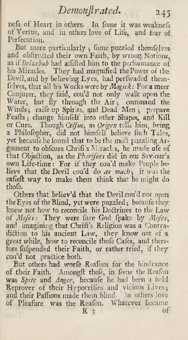 nefs of Heart in others. In fome it was weaknefs of Vertue, and in others love of Life, and fear of Perfection. But more particularly * fome puzzled themfelves and obftrudted their own Faith, by wrong Notions, as if Belzebub had aififted him to the performance of his Miracles. They had magnified the Power of the Devil,and by believing Lyes, had perfwaded them- felves, that all his Works were by Magick: For a meer Conjurer, they faid, cou’d not only walk upon the Water, but fly through the Air*, command the Winds * raife up Spirits, ^nd Dead Men*, prepare Feafts $ change himfelt into other Shapes, apd Kill or Cure. Though Qelfm, as Qngen tells him, being a Philofopher, did not himfelf believe fuch Tales, yet f)ecau(e he found that to be the mofl: puzzling Ar¬ gument to obfcure Chrifl s Miracles, he made ufe of that Objection, as the Bhaiifees did in our Saviours own Life-tiine: For if they cou'd make People be¬ lieve that the Devil cou’d do as much\ it was the eafieft way to make them think that he might do thofe. Others that believ’d that the Devil cou’d not open the Eyes of the Blind, yet were puzzled ^ becaufe they knew not how to reconcile his Dodtrines to the Law of Mo/es: They were fare God fpake by Mo/es, and imagining that Chrift’s Religion was a Contra- didtion to his ancient Law, they knew not of a great while, how to reconcile thofe Cafes, and there¬ fore fufpended their Faith, or rather tried, if they cou’d not pradtice both. But others had worfe Reafons for the hindrance of their Faith. Amongft thefe, in fome the Reafon was Spite and Anger, becaufe he had been a bold Reprover of their Hypocrilies and vicious Lives * and their Paflions made them blind. In others ;ove of Pleafure was the Reafon. Whatever became R 3 of