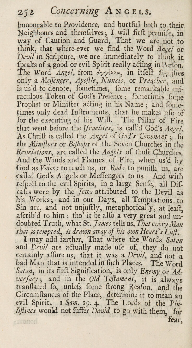 honourable to Providence, and hurtful both to their Neighbours and themfelves 5 I will firffc premife, in way of Caution and Guard, That we are not to think, that where-ever we find the Word Angel or Devil in Scripture, we are immediately to think it fpeaks of a good or evil Spirit really acting in Perfon. The Word Angel, from dyyihra, in itfelf figures only a MeJJeng?r7 Apoftle, Nuncio, or Preacher, and is us’d to denote, fometimes, fome remarkable mi¬ raculous Token of God’s Prefence •, fome times fome Prophet or Minifter acting in his Name ^ and fome- fimes only dead Znftruments, that he makes ufe of for the executing of his Will. The Pillar of Fire that went before the Ifraelites, is call’d God’s AngeL As Chrift is called the Angel of God's Covenant * fo the Minifters or Bifhops of the Seven Churches in the Revelations, are called the Angels of thofe Churches, And the Winds and Flames of Fire, when us’d by God as Voices to teach us, or Rods to punifli us, are called God’s Angels or Meffengers to us. And with refpecfc to the evil Spirits, in a large Senfe, all Dif- eafes were by the Jews attributed to the Devil as his Worksj and in our Days, all Temptations to Sin are, and not unjuftly, metaphorically, at }eaft, afcrib’d to him ^ tho’ it be alfo a very great and un¬ doubted Truth, what St. Janies tells us, That every Man that is tempted5 is drawn away of his own Hear Vs Du ft. I may add farther, That where the Words Satan and Devil are a&ually made ufe of, they do not certainly allure us, that it was a Devil, and not a bad Man that is intended in fuch Places. The Word Satan, in its firft Signification, is only Enemy or Ad- verfary • and in the Old Teftament, it is always tranflated fo, unlefij fome ftrong Reafon, and the Circumftances of the Place, determine it to mean an evil Spirit. 1 Sam. 29. 4. The Lords of the Phi- Ufines would not fuffer David to go with them, for fear,