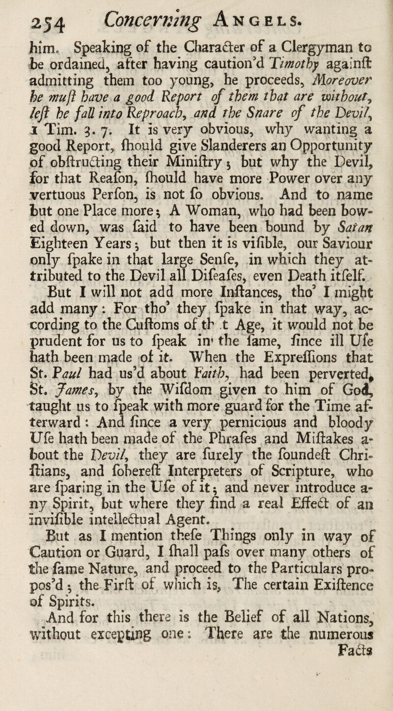 him. Speaking of the Chara&er of a Clergyman to be ordained, after having caution'd Timothy againft admitting them too young, he proceeds, Moreover he mu ft have a good Report of them that are without, left he fall into Reproach, and the Snare of the Devil, i Tim. 3. 7. It is very obvious, why wanting a good Report, fhould give Slanderers an Opportunity of obftrudting their Miniftry $ but why the Devil, for that Reafon, fhould have more Power over any vertuous Perfon, is not fo obvious. And to name but one Place more-, A Woman, who had been bow¬ ed down, was faid to have been bound by Satan Eighteen Years $ but then it is vifible, our Saviour only fpake in that large Senfe, in which they at¬ tributed to the Devil all Difeafes, even Death itfelf. But I will not add more Inftances, tho' I might add many: For tho’ they fpake in that way, ac¬ cording to the Cuftoms of th ,t Age, it would not be prudent for us to fpeak in’ the fame, fince ill Ufe hath been made of it. When the Expreffions that St. Paul had us'd about Faith, had been perverted* St. James, by the Wifdom given to him of God, taught us to fpeak with more guard for the Time af¬ terward : And fince a very pernicious and bloody Ufe hath been made of the Phrafes and Miftakes a- bout the Devil, they are furely the founded Chri- ftians, and fobereft Interpreters of Scripture, who are fparing in the Ufe of it$ and never introduce a- ny Spirit, but where they find a real Effedi: of an Invifible intellectual Agent. But as I mention thefe Things only in way of Caution or Guard, I fhall pafs over many others of the fame Nature, and proceed to the Particulars pro¬ pos'd -, the Firft of which is, The certain Exiftence of Spirits. And for this there is the Belief of all Nations, without excepting one: There are the numerous Fadts