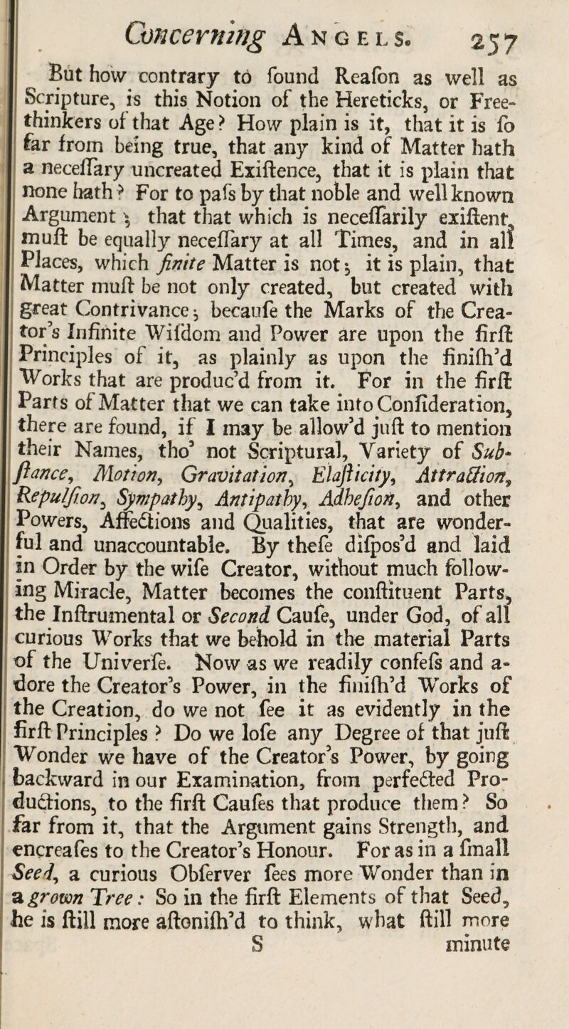 But how contrary to found Reafbn as well as Scripture, is this Notion of the Hereticks, or Free¬ thinkers of that Age > How plain is it, that it is fo far from being true, that any kind of Matter hath a neceffary uncreated Exiftence, that it is plain that none hath ? For to pafs by that noble and well known Argument ^ that that which is neceffarily exiflent, mu ft be equally neceffary at all Times, and in all Places, which finite Matter is not$ it is plain, that Matter muff be not only created, blit created with great Contrivance, becaufe the Marks of the Crea¬ tor’s Infinite Wifdom and Power are upon the firft Principles of it, as plainly as upon the finifh’d Works that are produc’d from it. For in the firft Parts of Matter that we can take into Confideration, there are found, if I may be allow’d juft to mention their Names, tho3 not Scriptural, Variety of Sub* fiance. Motion, Gravitation, Elafiicity, Attraction? Repulfion, Sympathy, Antipathy, Adhefion, and other Powers, Affections and Qualities, that are wonder¬ ful and unaccountable. By thefe dilpos’d and laid in Order by the wife Creator, without much follow¬ ing Miracle, Matter becomes the conftituent Parts, the Inftrumental or Second Caufe, under God, of all curious Works that we behold in the material Parts of the Univerfe. Now as we readily confels and a- dore the Creator’s Power, in the fiiiifh’d Works of the Creation, do we not fee it as evidently in the firft Principles ? Do we lofe any Degree of that juft Wonder we have of the Creator’s Power, by going backward in our Examination, from perfected Pro¬ ductions, to the firft Caufes that produce them ? So far from it, that the Argument gains Strength, and encreafes to the Creator’s Honour. For as in a final! Seed, a curious Obferver fees more Wonder than in a grown Tree: So in the firft Elements of that Seed, he is Hill more aftonifh’d to think, what ftill more S minute