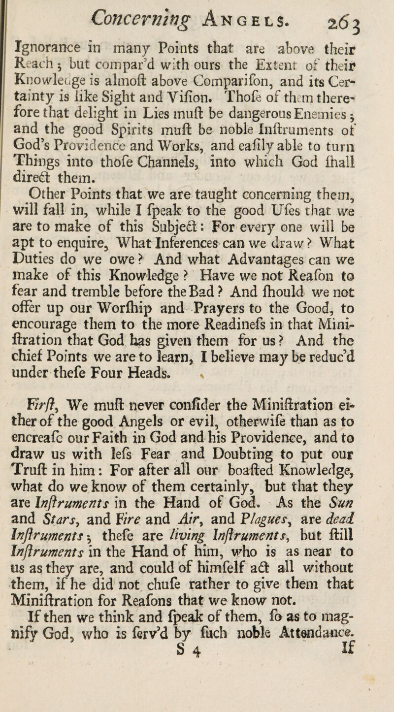 Ignorance in many Points that are above their Reach $ but compar'd with ours the Extent of their Knowledge is almoft above Comparifon, and its Cer¬ tainty is like Sight and Vifion. Thofe of them there¬ fore that delight in Lies muft be dangerous Enemies * and the good Spirits muft be noble Inftruments of God’s Providence and Works, and eafily able to turn Things into thofe Channels, into which God fhall direct them. Other Points that we are taught concerning them, will fall in, while I fpeak to the good Ufes that we are to make of this Subjed: For every one will be apt to enquire. What Inferences can we draw > What Duties do we owe ? And what Advantages can we make of this Knowledge > Have we not Reafon to fear and tremble before the Bad ? And fhould we not offer up our Worfhip and Prayers to the Good, to encourage them to the more Readinefs in that Mini- ftration that God has given them for us > And the chief Points we are to learn, I believe may be reduc’d under thefe Four Heads. * F/V/?, We muft never confider the Miniftration ei¬ ther of the good Angels or evil, otherwife than as to encreafc our Faith in God and his Providence, and to draw us with lefs Fear and Doubting to put our Truft in him: For after all our boafted Knowledge, what do we know of them certainly, but that they are Inftruments in the Hand of God. As the Sun and Stars, and Fire and Air, and Plagues, are deal Inftruments •, thefe are living Inftruments, but ftili Inftruments in the Hand of him, who is as near to us as they are, and could of himfelf ad all without them, if he did not chufe rather to give them that Miniftration for Reafons that we know not. If then we think and fpeak of them, fo as to mag* nify God, who is ferv’d by fuch noble Attendance. S 4 If