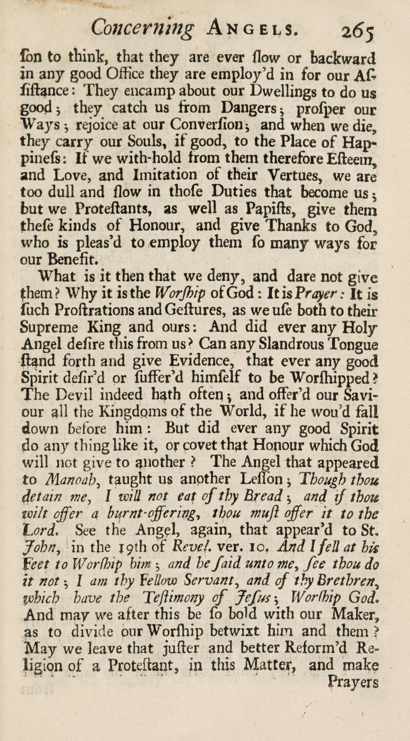 fon to think, that they are ever flow or backward in any good Office they are employ’d in for our A£ fiftance: They encamp about our Dwellings to do us good * they catch us from Dangers * profper our Ways •, rejoice at our Converfion * and when we die* they carry our Souls, if good, to the Place of Hap- pinefs: If we with-hold from them therefore Efteein, and Love, and Imitation of their Vertues, we are too dull and flow in thofe Duties that become us $ but we Proteftants, as well as Papifts, give them thefe kinds of Honour, and give Thanks to God5 who is pleas’d to employ them fo many ways for our Benefit. What is it then that we deny, and dare not give £hem? Why it is the Worfhip of God: It is Prayer: It is fuch Proftrations andGeftures, as weufe both to their Supreme King and ours: And did ever any Holy Angel defire this from us> Can any Slandrous Tongue ftand forth and give Evidence, that ever any good Spirit defir’d or fuffer’d himfelf to be Worfhipped > The Devil indeed hath often» and offer’d our Savi¬ our all the Kingdoms of the World, if he woifd fall down before him: But did ever any good Spirit do any thing like it, or covet that Honour which God will iiGt give to another ? The Angel that appeared to Manoah, taught us another Leffon * Though thou detain we, I will not eat of thy Bread ^ and ij thou wilt offer a burnt-offering, thou mujl offer it to the Lord. See the Angel, again, that appear’d to St John, in the 19 th of Revel, ver. 10. And I fell at his feet to Worfhip him j and he Jaid unto me, fee thou do it not ^ I am thy Fellow Servant, and of thy Brethren, which have the Teftimony of Jefus \ Worfhip God. And may we after this be fo bold with our Maker, as to divide ourWorffiip betwixt him and them? May we leave that jufter and better Reform’d Re¬ ligion of a Proteftant, in this Matter, and make ' Prayers