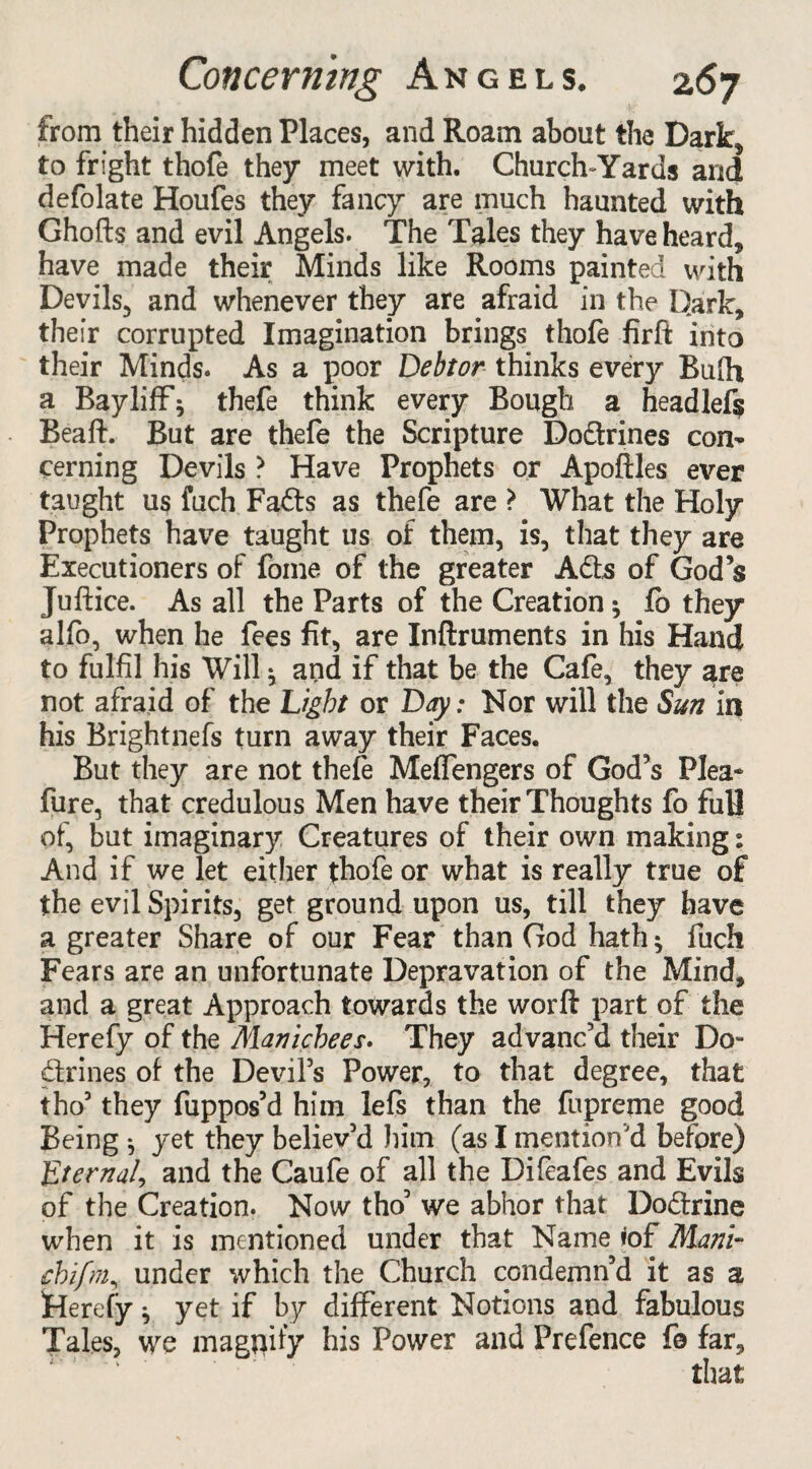 from their hidden Places, and Roam about the Dark, to fright thofe they meet with. Church-Yards and defolate Houfes they fancy are much haunted with Ghofts and evil Angels. The Tales they have heard, have made their Minds like Rooms painted with Devils, and whenever they are afraid in the Dark, their corrupted Imagination brings thofe firft into their Minds. As a poor Debtor thinks every Bufh a BaylifF; thefe think every Bough a headlef$ Beaft. But are thefe the Scripture Dodrines con¬ cerning Devils ? Have Prophets or Apoftles ever taught us fuch Fads as thefe are ? What the Holy Prophets have taught us of them, is, that they are Executioners of fome of the greater Ads of God’s Juftice. As all the Parts of the Creation ; fo they alfo, when he fees fit, are Inftruments in his Hand to fulfil his Will ; and if that be the Cafe, they are not afraid of the Light or Day: Nor will the Sun in his Brightnefs turn away their Faces. But they are not thefe Meffengers of God’s Plea* fure, that credulous Men have their Thoughts fo fuU of, but imaginary Creatures of their own making: And if we let either thofe or what is really true of the evil Spirits, get ground upon us, till they have a greater Share of our Fear than God hath; fuch Fears are an unfortunate Depravation of the Mind, and a great Approach towards the worft part of the Herefy of the Manichees. They advanc’d their Do- drines of the Devil’s Power, to that degree, that tho’ they fuppos’d him lefs than the fupreme good Being •, yet they believ’d him (as I mention’d before) Eternal, and the Caufe of all the Difeafes and Evils of the Creation. Now tho3 we abhor that Dodrine when it is mentioned under that Name tof Mani~ cbifm, under which the Church condemn’d it as a Herefy; yet if by different Notions and fabulous Tales, we magnify his Power and Prefence fo far.