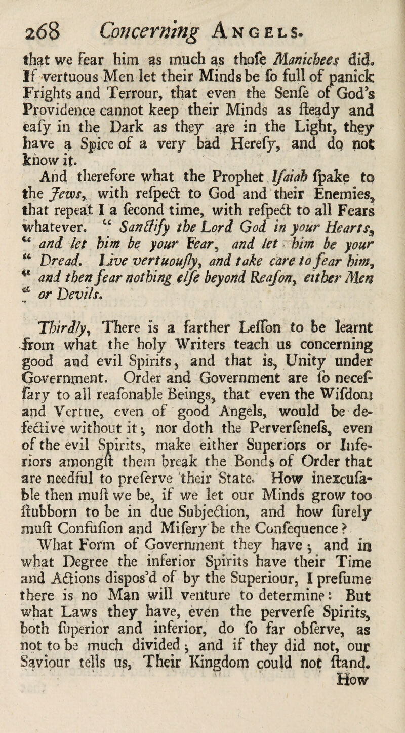 that we fear him as much as thofe Manicbees did. If vertuous Men let their Minds be fo fall of panick Frights and Terrour, that even the Senfe of God’s Providence cannot keep their Minds as fteady and eafy in the Dark as they aye in the Light, th$y have a Spice of a very bad Herefy, and do not know it. And therefore what the Prophet Ifaiab fpake to the JevDsr with refped to God and their Enemies, that repeat I a fecond time, with refped to all Fears whatever. u Sanffify the Lord God in your Hearts^ u and let him be your Lear, and let him be your u Dread. Live vertuou/ly, and take care to fear him, u and then fear nothing elfe beyond Reafon> either Men a or Devi/s. Thirdly, There is a farther LefTon to be learnt from what the holy Writers teach us concerning good and evil Spirits, and that is, Unity under Government. Order and Government are fo necefc fary to all reafonable Beings, that even the Wifdom and Vertue, even of good Angels, would be de* fedive without it ^ nor doth the Perverlenefs, even of the evil Spirits, make either Superiors or Infe¬ riors amongft them break the Bonds of Order that are needful to prefcrve their State. How inexcula- ble then muft we be, if we let our Minds grow too ftubborn to be in due Subjection, and how Purely muft Confufion and Mifery be the Confequence* What Form of Government they have ^ and in what Degree the inferior Spirits have their Time and Adions dispos’d of by the Superiour, I prefume there is no Man will venture to determine: But what Laws they have, even the perverfe Spirits, both fuperior and inferior, do fo far obferve, as not to be much divided ^ and if they did not, ouy Saviour tells us, Their Kingdom could not ftand. How