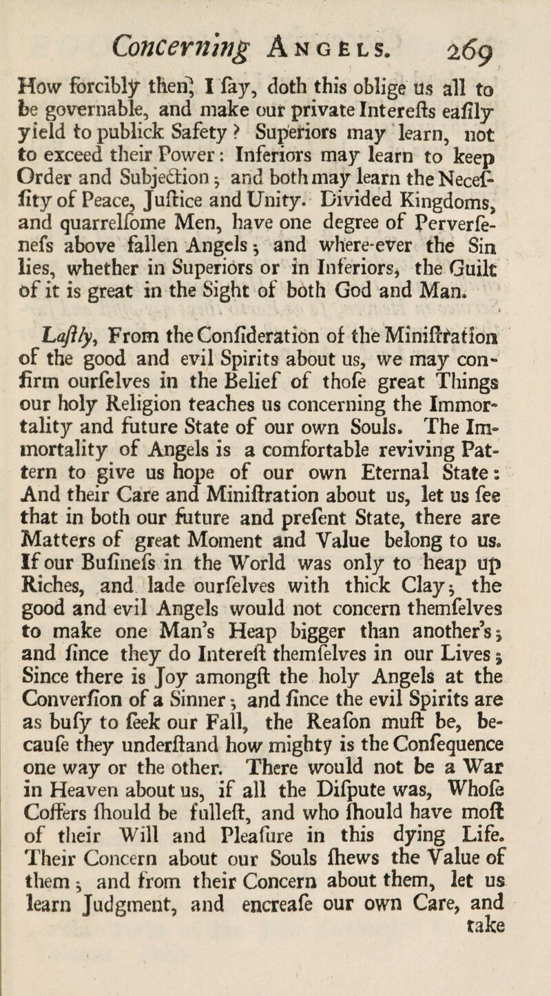 How forcibly then} I fay, doth this oblige Us all to be governable, and make our private Interefts eafily yield to publick Safety > Superiors may learn, not to exceed their Power: Inferiors may learn to keep Order and Subjedion ^ and both may learn the Necefc lity of Peace, Jufiice and Unity. Divided Kingdoms, and quarrelfome Men, have one degree of Perverfe- nefs above fallen Angels •, and where-ever the Sin lies, whether in Superiors or in Inferiors, the Guilt of it is great in the Sight of both God and Mam ' • . • • , .4 Laftly, From the Confideration of the Minifftation of the good and evil Spirits about us, we may con¬ firm ourfelves in the Belief of thofe great Things our holy Religion teaches us concerning the Immor¬ tality and future State of our own Souls. The Im¬ mortality of Angels is a comfortable reviving Pat¬ tern to give us hope of our own Eternal State s And their Care and Miniftration about us, let us fee that in both our future and prefent State, there are Matters of great Moment and Value belong to us. If our Bufinefs in the World was only to heap up Riches, and lade ourfelves with thick Clay* the good and evil Angels would not concern themfelves to make one Man’s Heap bigger than another’s j and fince they do Intereft themfelves in our Lives * Since there is Joy amongft the holy Angels at the Converfion of a Sinner; and fince the evil Spirits are as bufy to feek our Fall, the Reafon muft be, be- caufe they underftand how mighty is the Confequence one way or the other. There would not be a War in Heaven about us, if all the Difpute was, Whole Coffers fhould be fulleft, and who fhould have mofl of their Will and Pleafure in this dying Life. Their Concern about our Souls fhews the Value of them ^ and from their Concern about them, let us learn Judgment, and encreafe our own Care, and take