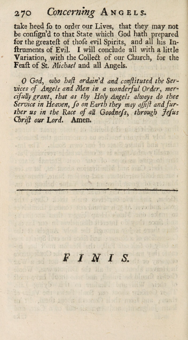 take heed fo to order our Lives, that they may not be confign’d to that State which God hath prepared for the greateft of thofe evil Spirits, and all his In¬ struments of Evil I will conclude all with a little Variation, with the Colled of our Church, for the Feaft of St. Michael and all Angels. 0 Gods who haft ordained and conftituted the Ser¬ vices of Angels and Men in a wonderful Order, mer¬ cifully grants that as thy Holy Angels always do thee Service in Heaven, fo on Earth they may ajjift and fur¬ ther us in the Race of all Goodnefs, through Jefus Chrift our Lori. Amen, FINIS.