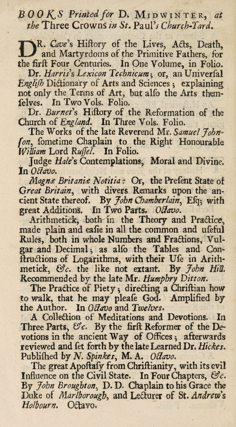 BOO hC 5 Printed for D, MidWinte r, at the Three Crowns in St. PaulV Church-Tard. i • . 1 DR. Cave s Hiftory of the Lives, A<fts, Death, and Martyrdoms of the Primitive Fathers, for the firft Four Centuries. In One Volume, in Folio. Dr. Harris's Lexicon Teehnicum *, or, anUniverfal Englijh Di&ionary of Arts and Sciences * explaining not only the Terms of Art, but alfo the Arts them- felves. In Two Vols. Folio. Dr. Burnet's Hiftory of the Reformation of the Church of England* In Three Vols. Folio. The Works of the late Reverend Mr. Samuel John- fon, fometime Chaplain to the Right Honourable William Lord RuffeL In Folio. Judge Hales Contemplations, Moral and Divine. In Offavo. Magn<z BritanU Notitia t Or, the Prefent State of Great Britain, with divers Remarks upon the an¬ cient State thereof. By John Chamberlain, E% with great Additions. In Two Parts. Offavo. Arithmetick, both-in the Theory and Practice, made plain and eafie in all the common and ufeful Rules, both in whole Numbers and Fra&ions, Vul¬ gar and Decimal*, as alfo the Tables and Con- ftru£tions of Logarithms, with their Ufe in Arith¬ metick, &c. the like not extant. By John Hill. Recommended by the late Mr. Humphry D it ton* The Pra&ice of Piety * directing a Chriftian how to walk, that he may pleafe God. Amplified by the Author. In G8avo and Twelves* A Colle&ion of Meditations and Devotions. In Three Parts, &c. By the firft Reformer of the De¬ votions in the ancient Way of Offices ^ afterwards reviewed and fet forth by the late Learned Dr. Hides. Publiftied by N. Spinkes, M. A. Oftavo. The great Apoftafy from Chriftianity, with its evil Influence on the Civil State. In Four Chapters, By John Broughton% D. D. Chaplain to his Grace the Duke of Marlborough, and Le&urer of St. Andrew's Ho/bourn. 0£tavo.