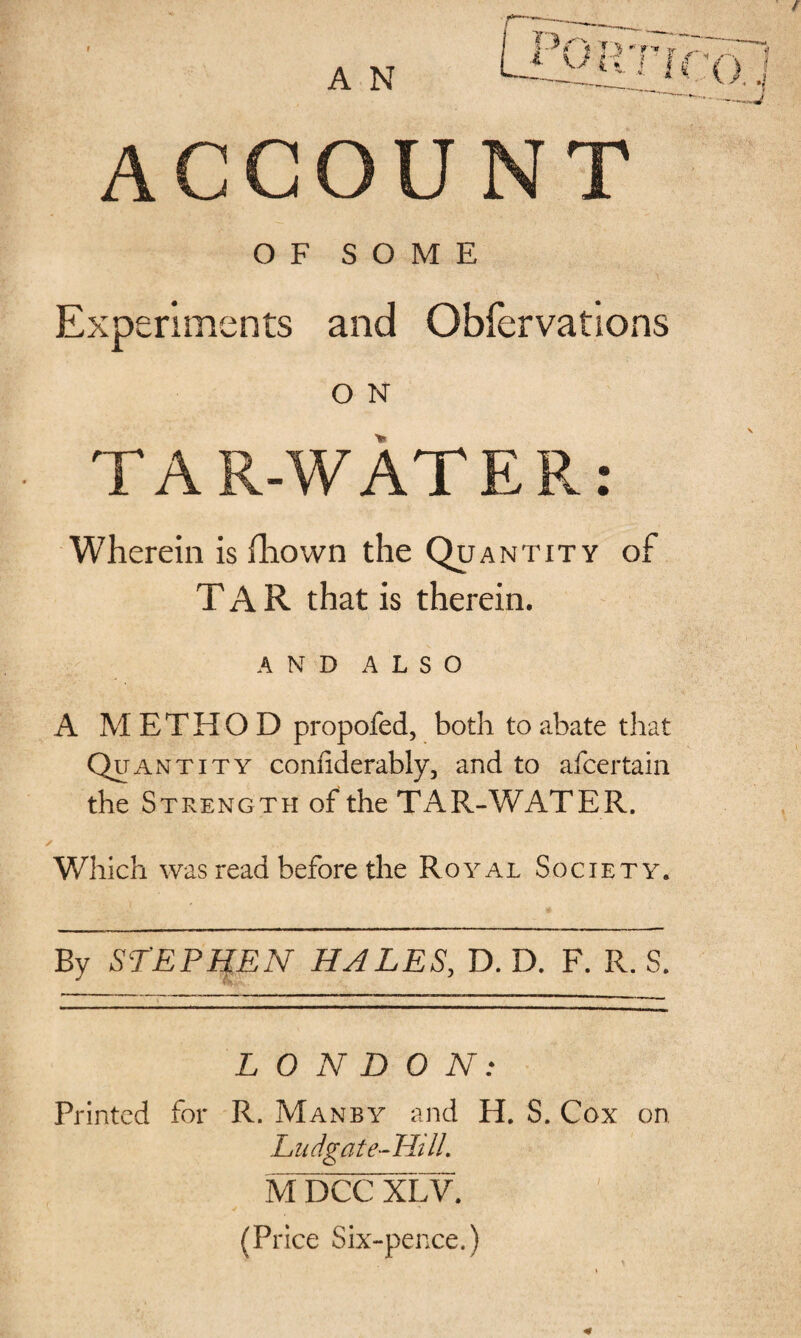 OF SOME Experiments and Obfervations O N TAR-WATER: Wherein is fhown the Quantity of TAR that is therein. AND ALSO A M E T H O D propofed, both to abate that Quantity confiderably, and to afcertain the Strength of the TAR-WATER. Which was read before the Royal Society. By STEPHEN HALES, D. D. F. R. S. LONDON: Printed for R. Manby and H. S. Cox on Ludgat e-Hill. M DCC XLV. (Price Six-pence.)