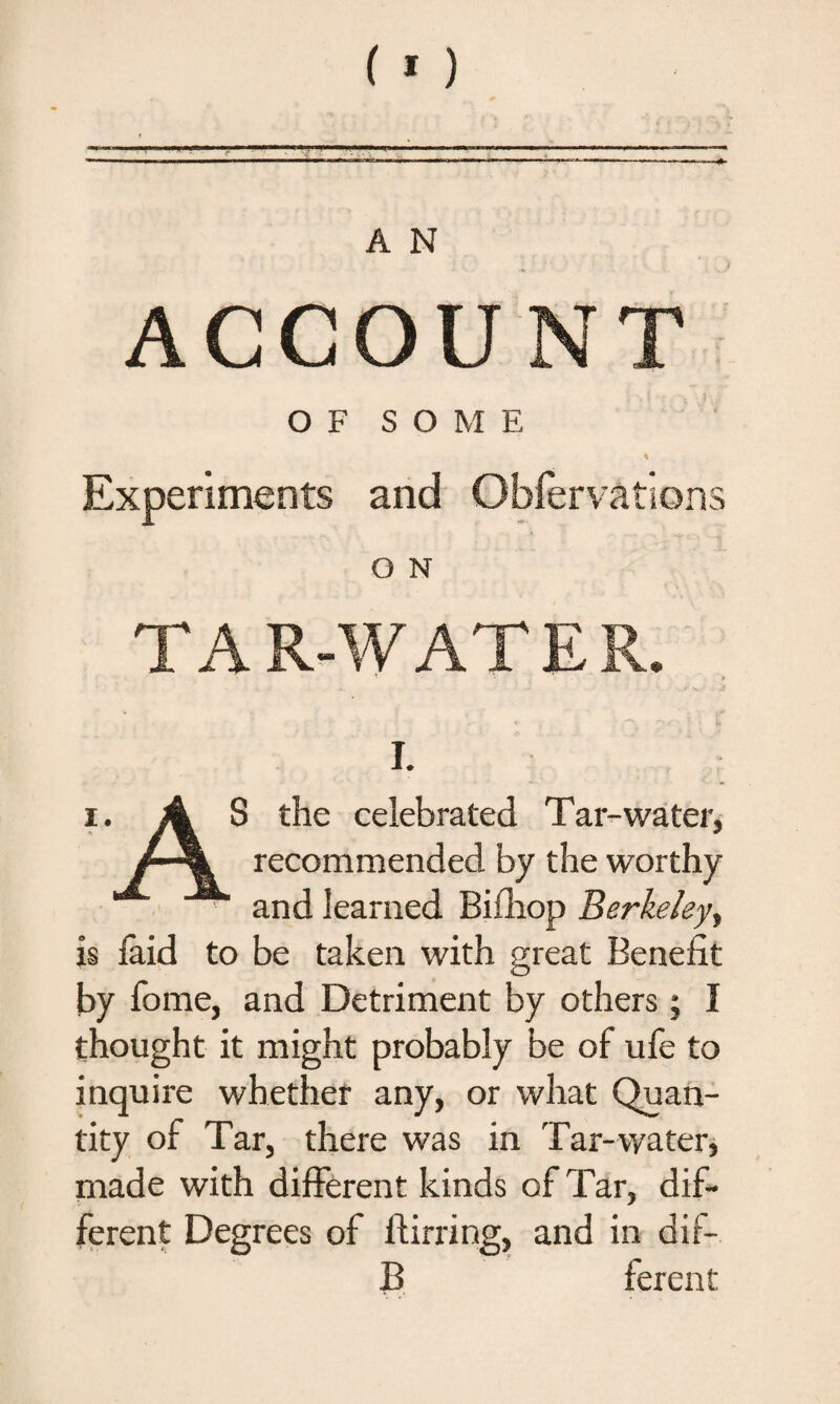 OF SOME * Experiments and Obfervations O N TAR-WATER, i. i. A S the celebrated Tar-water, recommended by the worthy and learned Bifhop Berkeley, is laid to be taken with great Benefit by fome, and Detriment by others; I thought it might probably be of ufe to inquire whether any, or what Quan¬ tity of Tar, there was in Tar-water, made with different kinds of Tar, dif¬ ferent Degrees of ftirring, and in dif- B ferent