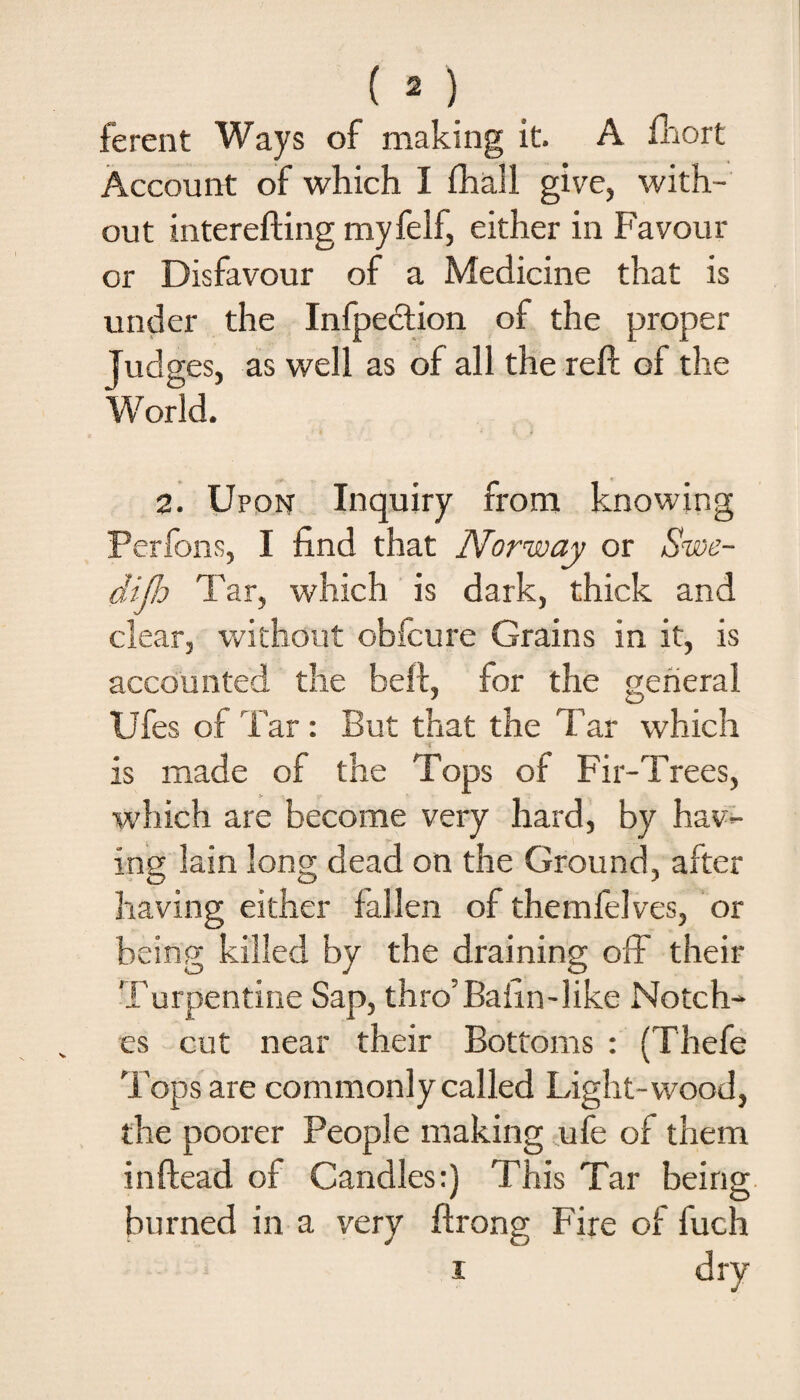 ferent Ways of making it A fhort Account of which I fhall give, with¬ out interefting myfelf, either in Favour or Disfavour of a Medicine that is under the Infpection of the proper Judges, as well as of all the reft of the World. 2. Upon Inquiry from knowing Perfons, I find that Norway or *Swe¬ dish Tar, which is dark, thick and clear, without obfcure Grains in it, is accounted the beft, for the general Ufes of Tar : But that the Tar which is made of the Tops of Fir-Trees, which are become very hard, by hav¬ ing lain long dead on the Ground, after having either fallen of themfelves, or being killed by the draining off their Turpentine Sap, thro'Bafin-like Notch¬ es cut near their Bottoms : (Thefe Tops are commonly called Light-wood, the poorer People making ufe of them inftead of Candles:) This Tar being burned in a very ftrong Fire of fuch i