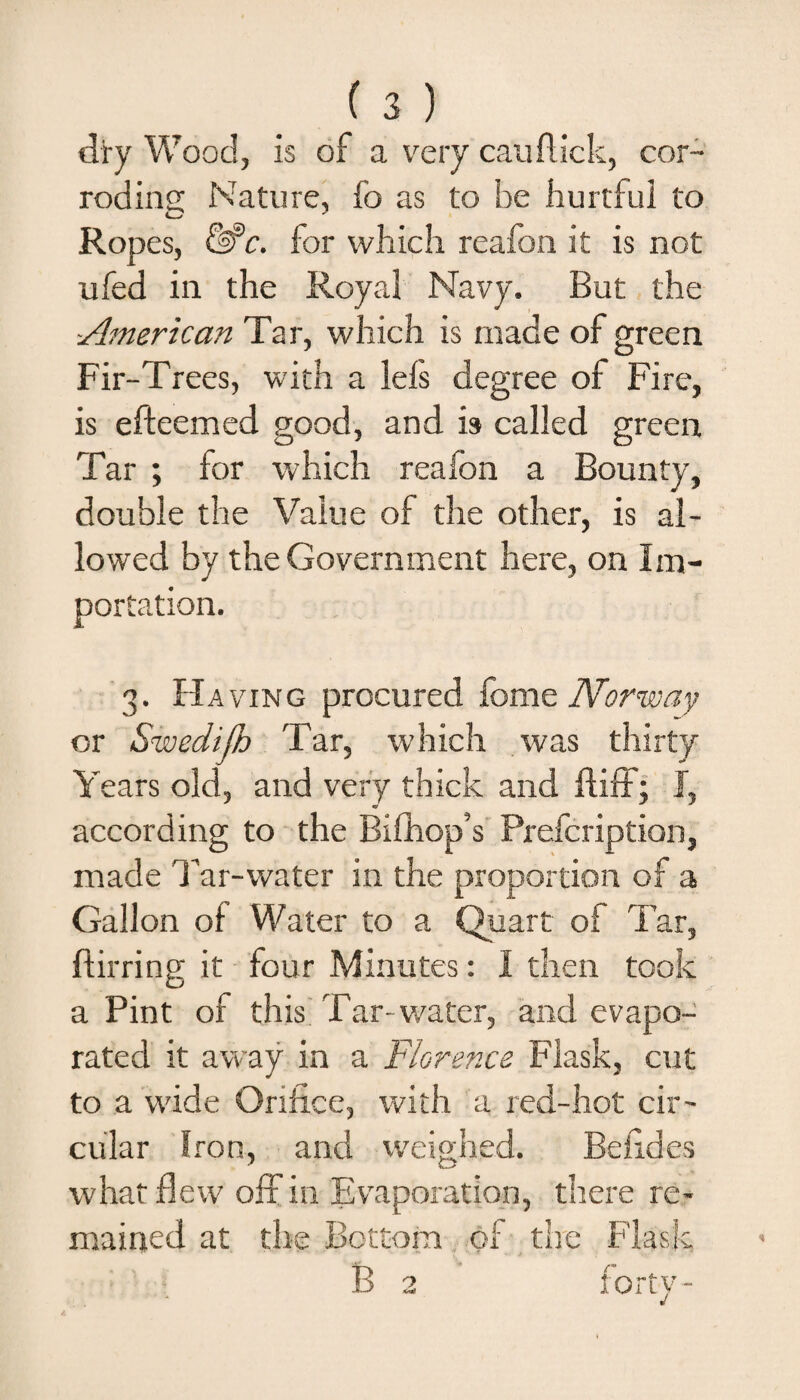 dry Wood, is of a very can flick, cor¬ roding Nature, fo as to be hurtful to Ropes, &amp;c. for which reafon it is not ufed in the Royal Navy. But the American Tar, which is made of green Fir-Trees, with a Ids degree of Fire, is efteemed good, and is called green Tar ; for which realon a Bounty, double the Value of the other, is al¬ lowed by the Government here, on Im¬ portation. 3. H aving procured fome Norway or Swedijh Tar, which was thirty Years old, and very thick and ftiff; I, according to the Bifhop’s Prefcription, made Tar-water in the proportion of a Gallon oi Water to a Quart of Tar, ftirring it four Minutes: I then took a Pint of this Tar- water, and evapo¬ rated it away in a Florence Flask, cut to a wide Orifice, with a red-hot cir¬ cular Iron, and weighed. Befides what flew off in Evaporation, there re¬ mained at the Bottom of the Flask B 2 forty-