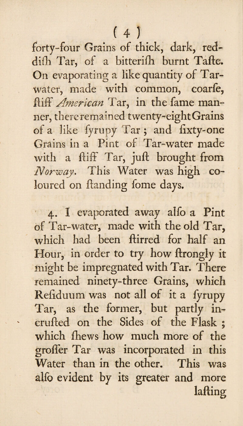 forty-four Grains of thick, dark, red- difh Tar, of a bitterifh burnt Tafte. On evaporating a like quantity of Tar- water, made with common, coarfe, ftiff American Tar, in the fame man¬ ner, there remained twenty-eight Grains of a like fyrupy Tar ; and fixty-one Grains in a Pint of Tar-water made with a ftiff Tar, juft brought from Norway. This Water was high co¬ loured on ftanding fome days. 4. I evaporated away aifo a Pint of Tar-water, made with the old Tar, which had been ftirred for half an Hour, in order to try how ftrongly it might be impregnated with Tar. There remained ninety-three Grains, which Refiduum was not all of it a fy rupy Tar, as the former, but partly in- crufted on the Sides of the Flask ; which {hews how much more of the grofler Tar was incorporated in this Water than in the other. This was alfo evident by its greater and more lafting