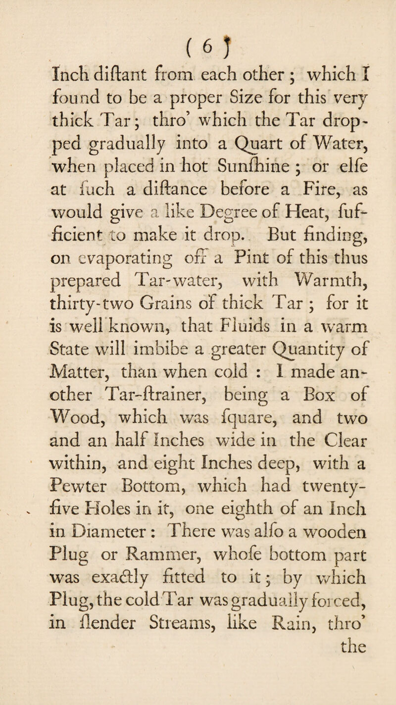 Inch diftant from each other ; which I found to be a proper Size for this very thick Tar; thro’ which the Tar drop¬ ped gradually into a Quart of Water, when placed in hot Sunfhine ; or elfe at iuch a diftance before a Fire, as would give a like Degree of Heat, fuf- ficient to make it drop. But finding, on evaporating off a Pint of this thus prepared Tar-water, with Warmth, thirty-two Grains of thick Tar ; for it is well known, that Fluids in a warm State will imbibe a greater Quantity of Matter, than when cold : 1 made an¬ other Tar-ftrainer, being a Box of Wood, which was fquare, and two and an half Inches wide in the Clear within, and eight Inches deep, with a Pewter Bottom, which had twenty- five Holes in if, one eighth of an Inch in Diameter: There was alfo a wooden Plug or Rammer, whofe bottom part was exactly fitted to it; by which Plug, the cold Tar was gradually forced, in fender Streams, like Rain, thro’