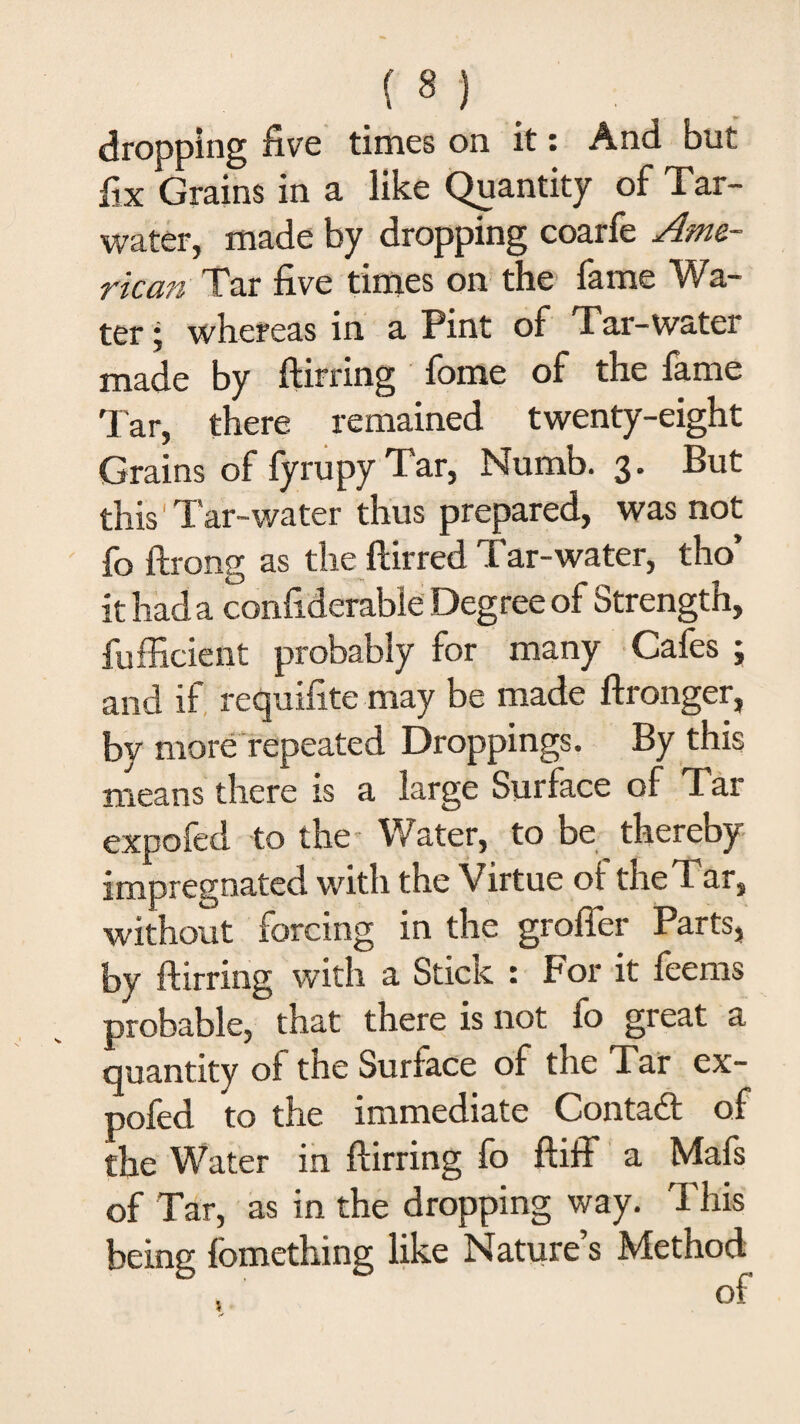 dropping five times on it: And but fix Grains in a like Quantity of Tar- water, made by dropping coarfe Ame¬ rican Tar five times on the fame Wa¬ ter ■) whereas in a Pint of Tar-water made by ftirring fome of the fame Tar, there remained twenty-eight Grains of fyrupy Tar, Numb. 3. But this'Tar-water thus prepared, was not fo ftrong as the ftirred Tar-water, tho’ it had a confiderable Degree of Strength, fufficient probably for many Cafes ; and if requifite may be made ftronger, by more repeated Droppings. By this means there is a large Surface of Tar expofed to the- Water, to be thereby impregnated with the Virtue oi the Tar, without forcing in the grafter Parts, by ftirring with a Stick : For it feems probable, that there is not fo great a quantity of the Surface of the Tar ex¬ pofed to the immediate Contact of the Water in ftirring fo ftiff a Mafs of Tar, as in the dropping way. This being fomething like Nature’s Method