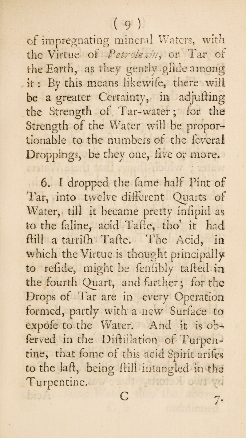 of impregnating mineral Waters, the Virtue of Petroleum^ or T with ar of the Earth, as they gently glide among it: By this means likewife, there will be a greater Certainty, in adjufting the Strength of Tar-water; for the Strength of the Water will be propor¬ tionable to the numbers of the feveral Droppings, be they one, live or more. 6. I dropped the fame half Pint of Tar, into twelve different Quarts of Water, till it became pretty infipid as to the faline, acid Tafte, tho’ it had ftill a tarrifh Tafte. The Acid, in which the Virtue is thought principally to refide, might be fenfibly tafted in the fourth Quart, and farther; for the Drops of Tar are in every Operation formed, partly with a new Surface to expofe to the Water. And it is ob- ferved in the Diftillation of Turpen¬ tine, that forne or this add Spirit arifes .1 to the laft, being ftill intangled in the Turpentine.' C J*