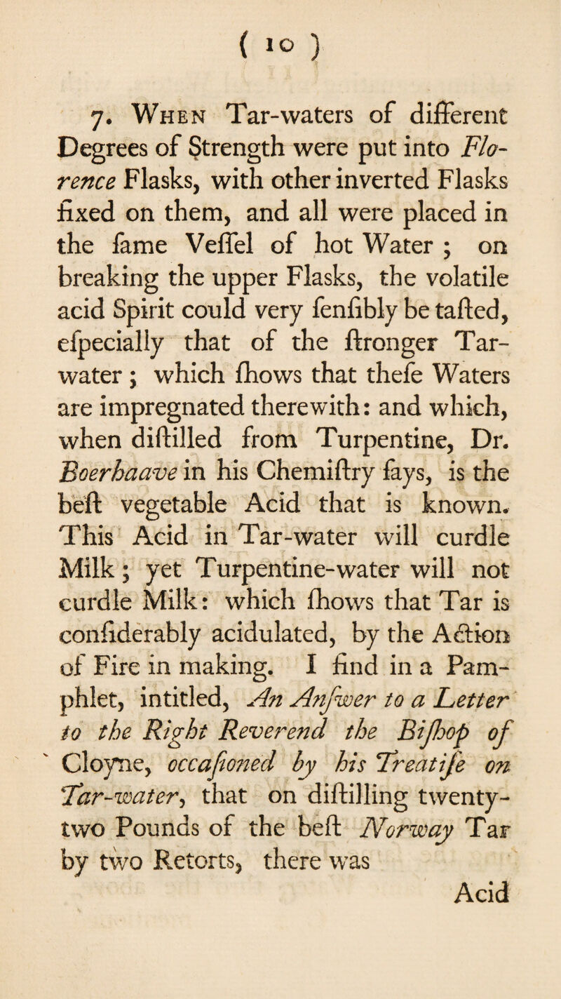 7. When Tar-waters of different Degrees of Strength were put into Flo¬ rence Flasks, with other inverted Flasks fixed on them, and all were placed in the fame Veffel of hot Water ; on breaking the upper Flasks, the volatile acid Spirit could very fenfibly be tafted, efpecially that of the ftronger Tar- water ; which fhows that thefe Waters are impregnated therewith: and which, when diftilled from Turpentine, Dr. Boerhaave in his Chemiftry fays, is the beft vegetable Acid that is known. This Acid in Tar-water will curdle Milk • yet Turpentine-water will not curdle Milk: which fhows that Tar is confiderably acidulated, by the Action of Fire in making. I find in a Pam¬ phlet, intitled, An Anfwer to a Letter to the Right Reverend the Bifop of Cloyne, occafioned by his Treatife on ‘Tar-water, that on diftilling twenty- two Pounds of the beft Norway Tar by two Retorts, there was Acid