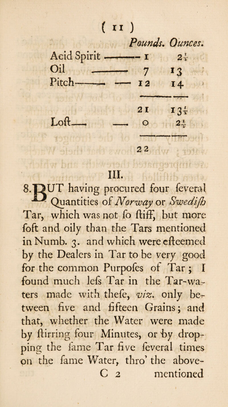 Pounds. Ounces. Acid Spirit — 2f Oil — 7 13 Pitch——— • -— 12 14 2 I [J! i3t Loft—, _ O n 22 ) - . : , > . . \/T:: ; :  > .Ci-?- -v •? i f 4  ■ ' III. 8.OUT having procured four feveral Quantities of Norway or Swedijh Tar, which was not fo ftiff, but more foft and oily than the Tars mentioned in Numb. 3. and which were efteemed by the Dealers in Tar to be very good for the common Purpofes of Tar ; I found much lefs Tar in the Tar-wa¬ ters made with thefe, viz. only be¬ tween five and fifteen Grains; and that, whether the Water were made by ftirring four Minutes, or by drop¬ ping the fame Tar five feveral times on the fame Water, thro’ the above- C 2 mentioned