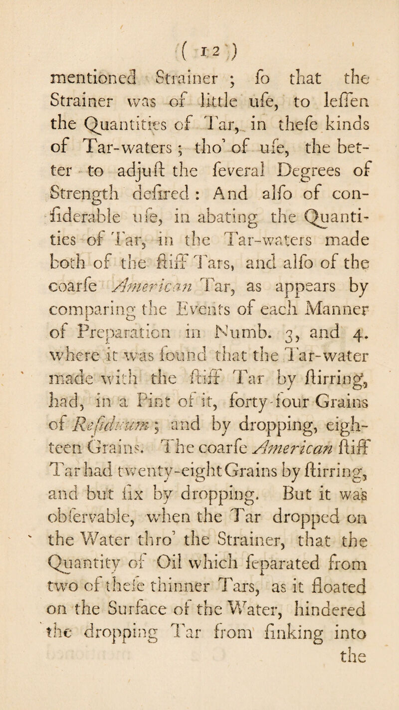 I mentioned Strainer ; fo that the Strainer was of little ufe, to leffen the Quantities of Tar, in thefe kinds of Tar-waters ; tho’ of u:e, the bet¬ ter to adjuft the feveral Degrees of Strength deftred : And alfo of con¬ siderable ufe, in abating the Quanti¬ ties of 'far, in the Tar-waters made both of the ftiff Tars, and alfo of the coarfe American Tar, as appears by comparing the Events of each Manner of Preparation in Numb. 3, and 4. where it was found that the Tar-water made with the ftiff Tar by ftirring, had, in a Pint of it, forty-four Grains of Refiduum; and by dropping, eigh¬ teen Grains. 1 he coarfe American ftiff Tar had twenty-eight Grains by ftirring, and but fix bv dropping. But it was observable, when the Tar dropped on the Water thro' the Strainer, that the Quantity of Oil which feparated from two of thele thinner Tars, as it floated on the Surface of the Water, hindered the dropping Tar from finking into