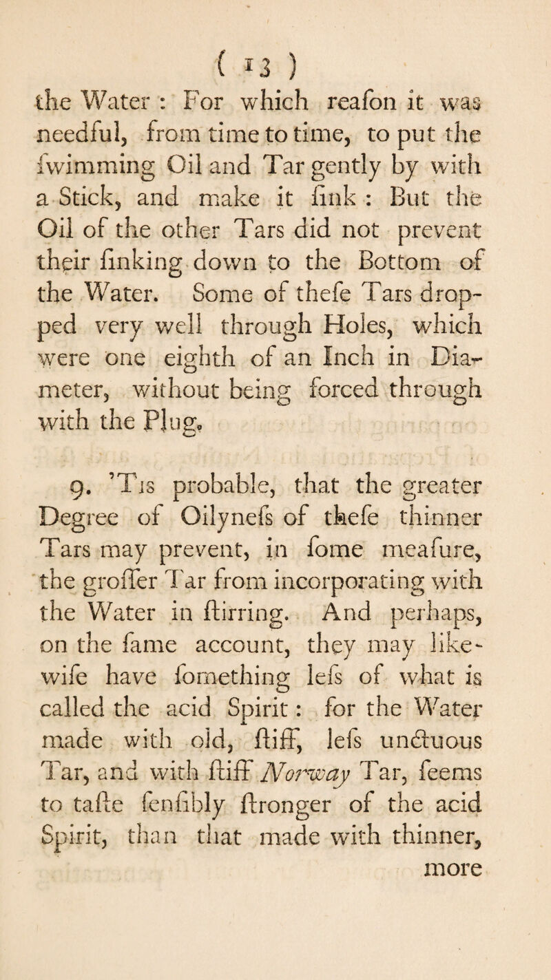 ( *3 ) the Water : For which realbn it was needful, from time to time, to put the fvvimming Oil and Tar gently by with a Stick, and make it link : But the Oil of the other Tars did not prevent their linking down to the Bottom of the Water. Some of thefe Tars drop¬ ped very well through Holes, which were one eighth of an Inch in Dia-- meter, without being forced through with the Plug. 9. ’Tjs probable, that the greater Degree of Oilynefs of thefe thinner Tars may prevent, in fome meafure, the groffer far from incorporating with the Water in ftirring. And perhaps, on the fame account, they may like- wife have fomething lefs of what is called the acid Spirit: for the Water made with old, flifF, lefs unctuous Tar, and with ftiff Noi'way Tar, feems to talle fenlibly ftronger of the acid Spirit, than that made with thinner, more