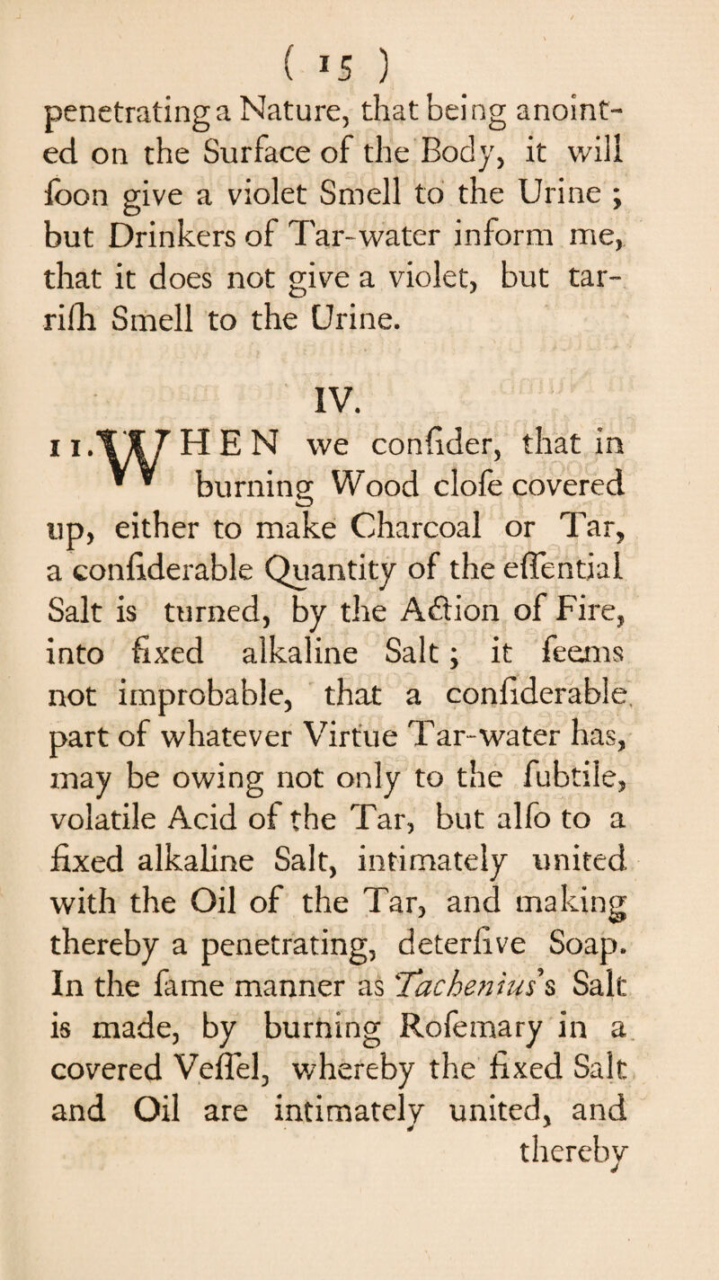 ( *5 ) penetrating a Nature, that being anoint¬ ed on the Surface of the Body, it will foon give a violet Smell to the Urine ; but Drinkers of Tar- water inform me, that it does not give a violet, but tar- rifh Smell to the Urine. IV. ii.WHEN we confider, that in ’ * burning Wood clofe covered up, either to make Charcoal or Tar, a confiderable Quantity of the eflential Salt is turned, by the Addon of Fire, into fixed alkaline Salt; it feems not improbable, that a confiderable part of whatever Virtue Tar-water has, may be owing not only to the fubtile, volatile Acid of the Tar, but alfo to a fixed alkaline Salt, intimately united with the Oil of the Tar, and making thereby a penetrating, deterlive Soap. In the lame manner as ‘Tachenius s Salt is made, by burning Rofemary in a covered Veffel, whereby the fixed Salt and Oil are intimately united, and thereby