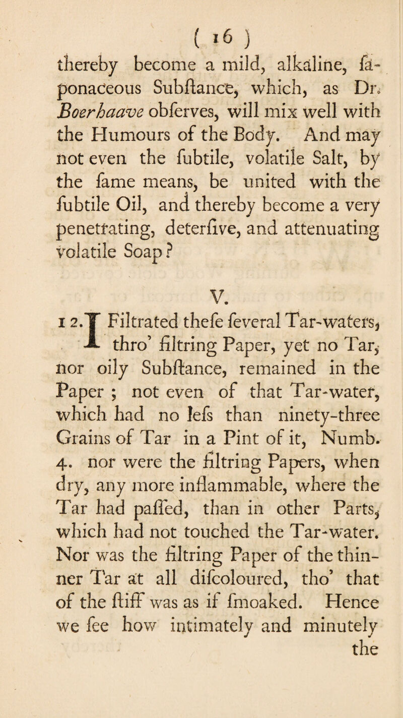 thereby become a mild, alkaline, la- ponaceous Subfiance, which, as Dr. Boerhaave obferves, will mix well with the Humours of the Body. And may not even the fubtile, volatile Salt, by the fame means, be united with the fubtile Oil, and thereby become a very penetrating, deterfive, and attenuating volatile Soap? V. 12.T Filtrated thefe feveral Tar-waters, *■* thro’ filtring Paper, yet no Tar, nor oily Subfiance, remained in the Paper ; not even of that Tar*water, which had no lefs than ninety-three Grains of Tar in a Pint of it, Numb. 4. nor were the filtring Papers, when dry, any more inflammable, where the Tar had paffed, than in other Parts, which had not touched the Tar*water. Nor was the filtring Paper of the thin¬ ner Tar at all difcoloured, tho’ that of the ftifF was as if fmoaked. Hence we fee how intimately and minutely the