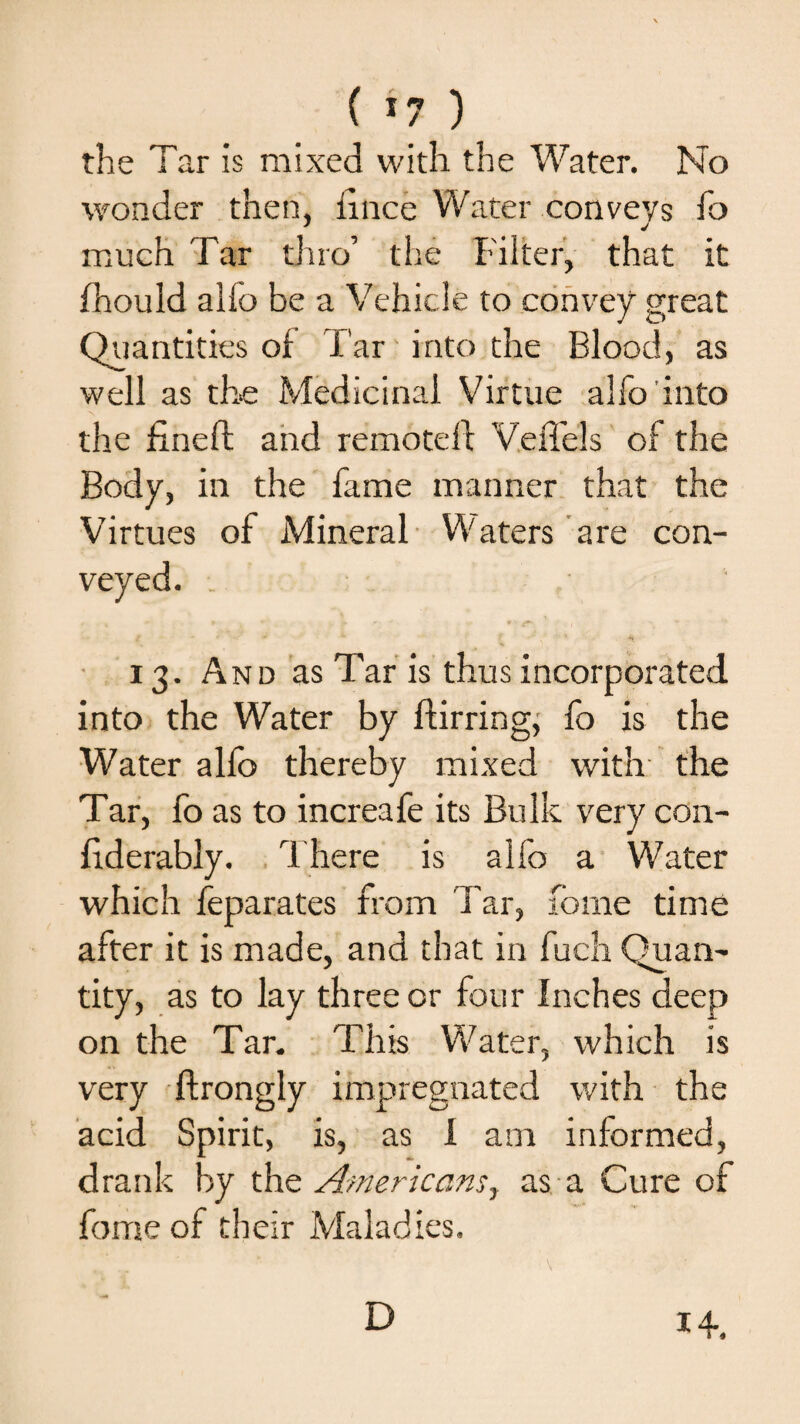 ( *7 ) the Tar is mixed with the Water. No wonder then, lince Water conveys fo much Tar thro’ the Filter, that it fhould alio be a Vehicle to convey great Quantities of Tar into the Blood, as well as the Medicinal Virtue alfo into the fined and remoteft VeiTels of the Body, in the fame manner that the Virtues of Mineral Waters are con¬ veyed. 13. And as Tar is thus incorporated into the Water by ftirring, fo is the Water alfo thereby mixed with the Tar, fo as to increafe its Bulk very con- fiderably. There is alfo a Water which feparates from Tar, fonie time after it is made, and that in fuch Quan¬ tity, as to lay three or four Inches deep on the Tar. This Water, which is very ffrongly impregnated with the acid Spirit, is, as i am informed, drank by th^ Americansy as a Cure of fome of their Maladies. D 14.