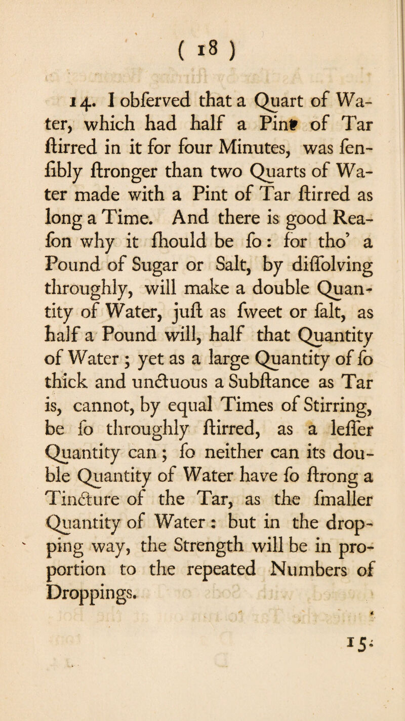 ( *8 ) 14* I obferved that a Quart of Wa¬ ter, which had half a Pint of Tar dir red in it for four Minutes, was fen- libly ftronger than two Quarts of Wa¬ ter made with a Pint of Tar ftirred as long a Time. And there is good Rea- fon why it fhould be fo: for tho’ a Pound of Sugar or Salt, by diffolving throughly, will make a double Quan¬ tity of Water, juft as fweet or fait, as half a Pound will, half that Quantity of Water ; yet as a large Quantity of fo thick and unctuous a Subftance as Tar is, cannot, by equal Times of Stirring, be fo throughly ftirred, as a lefler Quantity can ; fo neither can its dou¬ ble Quantity of Water have fo ftrong a Tincture of the Tar, as the fmaller Quantity of Water : but in the drop- ' ping way, the Strength will be in pro¬ portion to the repeated Numbers of Droppings. 15*