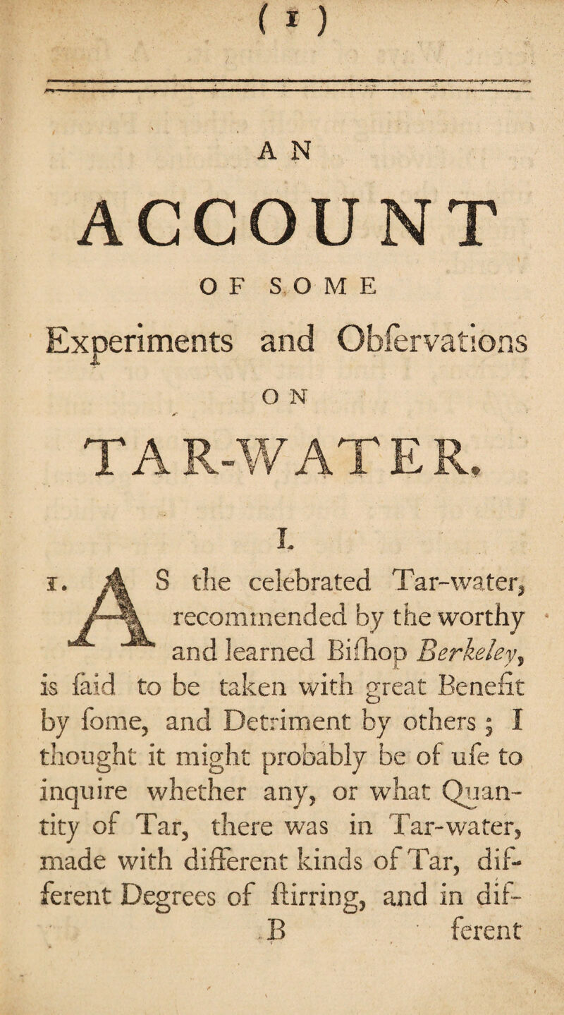 ACCOUNT ... . y \ OF SOME Experiments and Obfervations O N TAR-WATER. i. i. A S the celebrated Tar-water, recommended by the worthy * and learned Bifhon Berkeley, 1. y ' is laid to be taken with great Benefit by home, and Detriment by others ; I thought it might probably be of ufe to inquire whether any, or what Quan¬ tity of Tar, there was in Tar-water, made with different kinds of Tar, dif¬ ferent Degrees of flirring, and in dif- . B ■ ferent