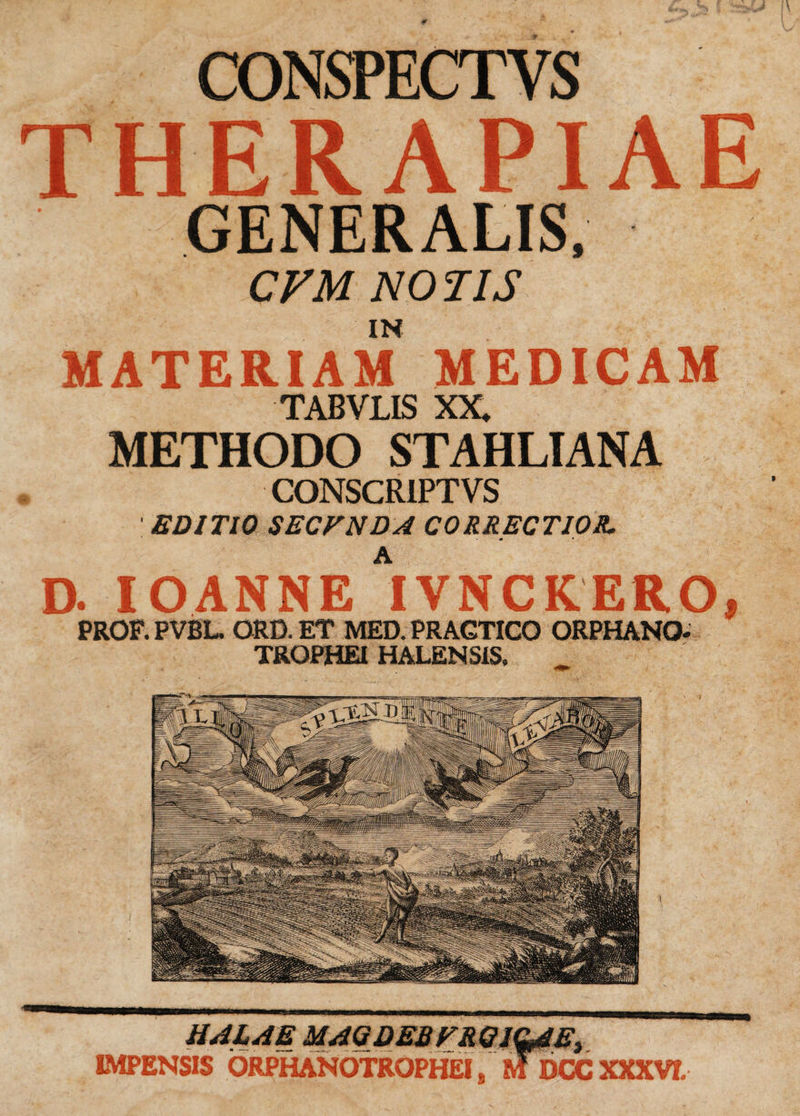 CONSPECTYS THERAPIAE GENERALIS, CVM NO TIS IN MATERIAM MEDICAM TABVLIS XX» METHODO STAHLIANA CONSCRIPTVS ' EDITIO SECFNDA CORRECTIOR, D. IOANNE AIVNCKERO, PROF. PVBL. ORD. ET MED. PRAGTICO ORPHANO- TROPHEI HALENS1S. HALA E MAQDEB FR OIQAE, IMPENSIS ORPHANOTROPHEIs MDCCXXXVT.