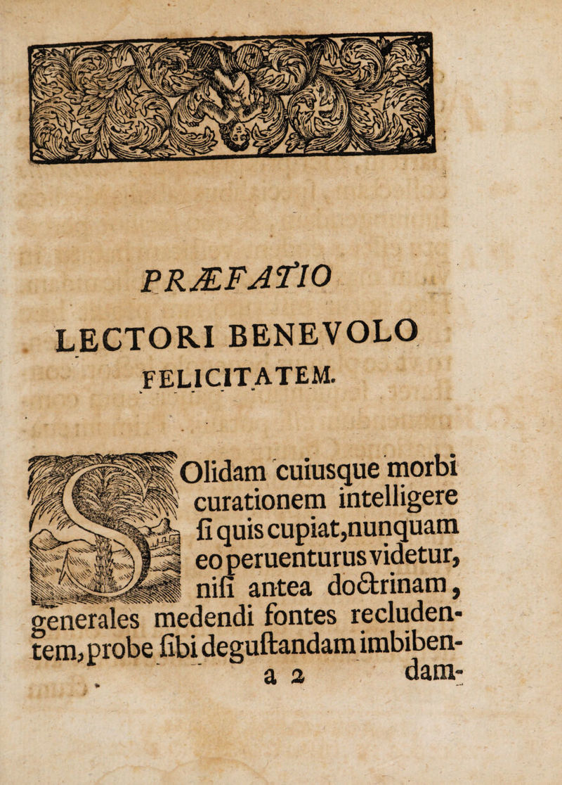 P.RJEFAflO LECTORI BENEVOLO ** FELICITATEM. Olidam cuiusque morbi curationem intelligere fi quis cupiat,nunquam eo peruenturus videtur, . nifi antea do&amp;rinam, generales medendi fontes recluden¬ tem? probe fibi deguftandam imbiben- a % dani'