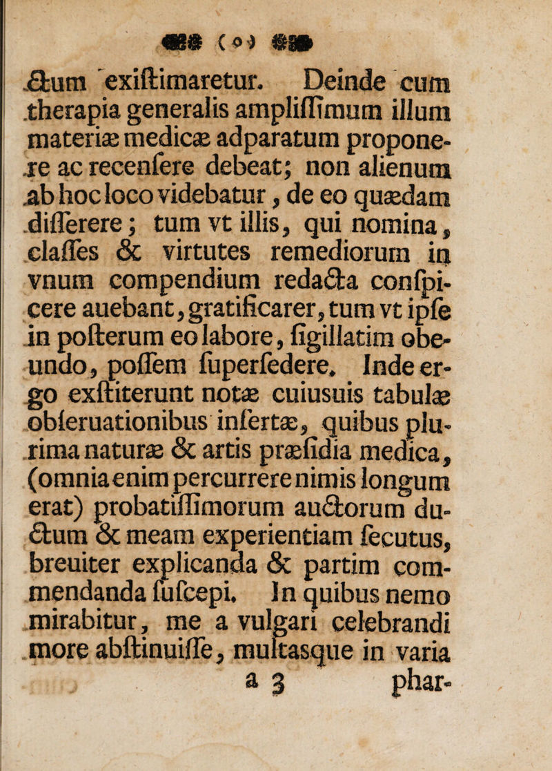 .dum 'exiftimaretur. Deinde cum .therapia generalis ampliflimum illum materiae medicae adparatum propone¬ re ac recenfere debeat; non alienum .ab hoc loco videbatur, de eo quaedam .diflerere; tum vt illis, qui nomina, clafles <3c virtutes remediorum in vnum compendium reda&a confpi- cere auebant, gratificarer, tum vt ipfe in pofterum eo labore, figillatim obe¬ undo, poffem fuperfedere, Inde er¬ go exftiterunt notae cuiusuis tabui® obieruationibus infert®, quibus plu¬ rima natur® & artis praefidia medica, (omniaenim percurrere nimis longum erat) probatiffimorum aurorum du¬ plum & meam experientiam fecutus, breuiter explicanda & partim com¬ mendanda fufcepi. In quibus nemo mirabitur, me a vulgari celebrandi more abftinuifie, multasque in varia a 3 phar-
