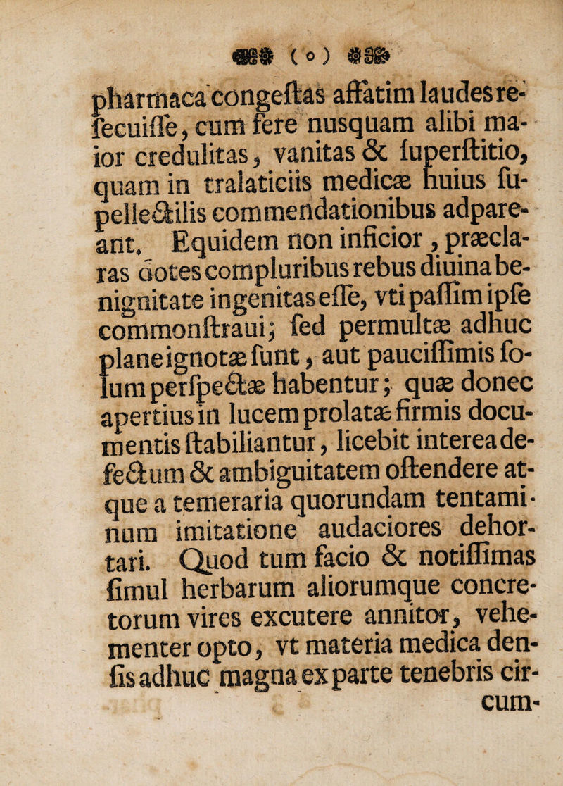 pharmacacongeftas affatim kudesre- fecuiffe, corii fere nusquam alibi ma¬ ior credulitas, vanitas &amp; luperftitio, quam in traiaticiis medica huius fu- pelle^ilis commendationibus adpare- ant. Equidem non inficior , praecla¬ ras dotes compluribus rebus diuina be¬ nignitate ingenitas eile, vtipaffimipfe commonftraui; fed permultae adhuc plane ignotaefunt , aut pauciffimis fo- lum perfpeftae habentur; quae donec apertius in lucem prolatae firmis docu¬ mentis ftabiliantur, licebit intereade- fedum &amp; ambiguitatem offendere at¬ que a temeraria quorundam tentami¬ num imitatione audaciores dehor¬ tari. Quod tum facio &lt;3c notiflimas fimul herbarum aliorumque concre¬ torum vires excutere annitor, vehe¬ menter opto, vt materia medica den- fis adhuc magna ex parte tenebris cir¬ cum-