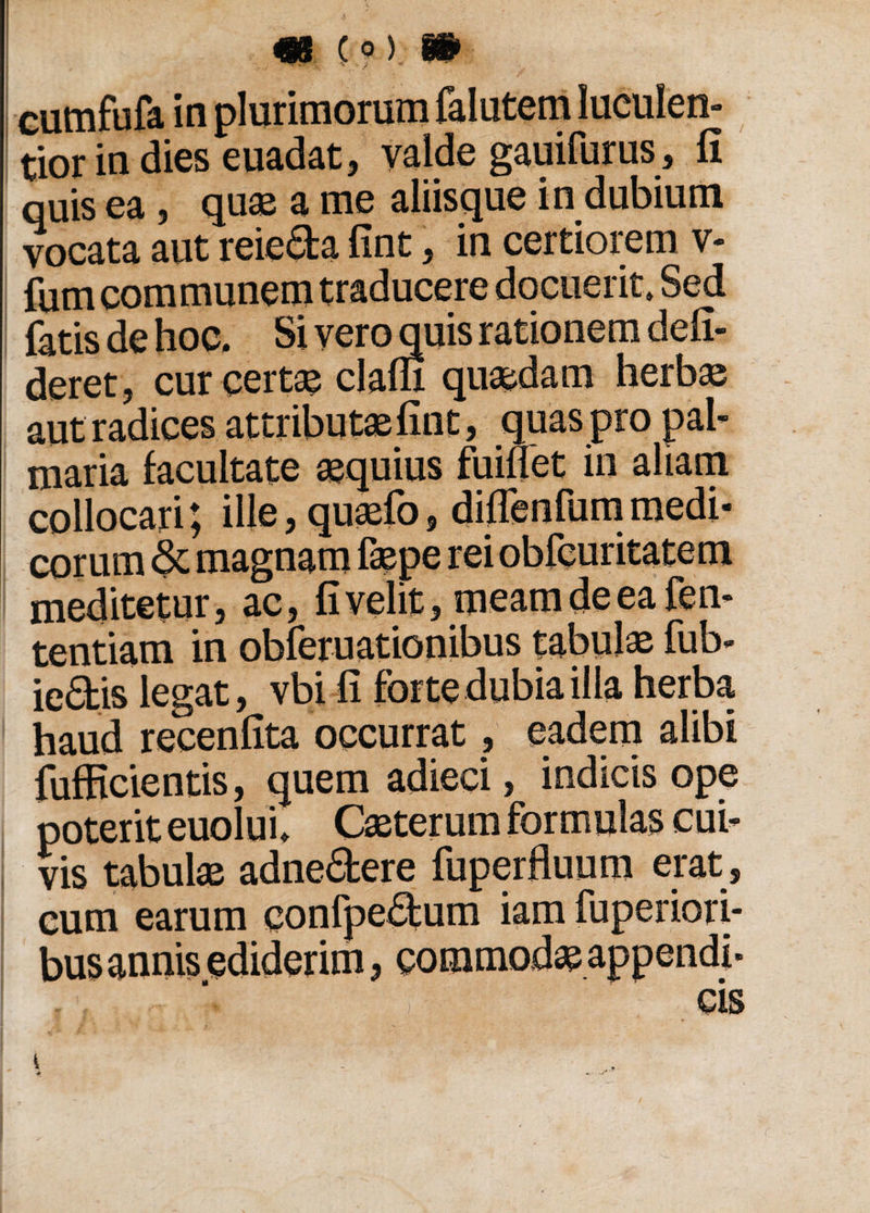 cumfufa in plurimorum falutem luculen¬ tior in dies euadat, valde gauifurus, fi quis ea , quae a me aliisque in dubium vocata aut reie<5fca fint, in certioiem v- fum communem traducere docuerit» Sed fatis de hoc. Si vero quis rationem defi¬ ceret, cur certae claflx quaedam herbae aut radices attributae fint, quas pro pal¬ maria facultate aequius fumet in aliam collocari; ille,quaefo, diflenfummedi¬ corum & magnam faepe rei obfeuritatem meditetur, ac, fi velit, meam de ea fen- tentiam in obferuationibus tabulae fub- iedis legat, vbi fi forte dubia illa herba haud recenfita occurrat, eadem alibi fufficientis, quem adieci, indicis ope poterit euolui. Caeterum formulas cui¬ vis tabulae adne&ere fuperfluum erat , cum earum confpe£tum iam fuperiori- bus annis ediderim, commodae appendi¬ cis i
