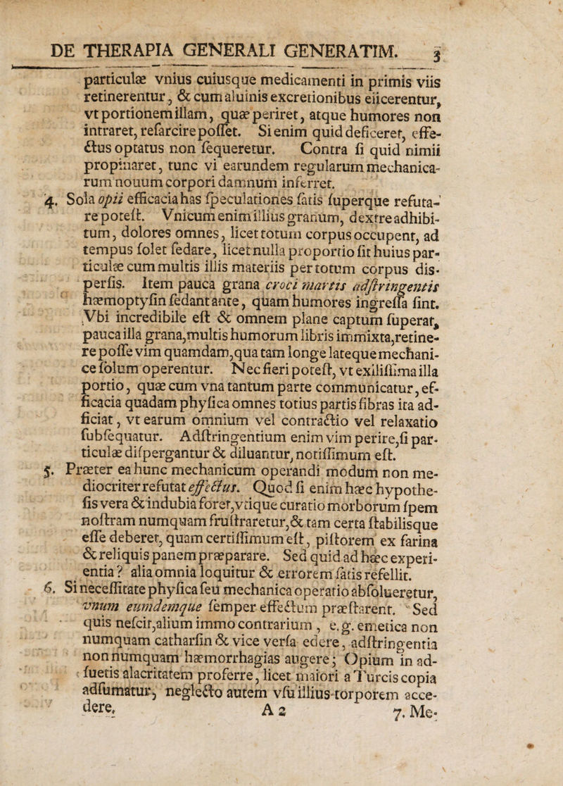 3 particulae vnius cuiusque medicamenti in primis viis retinerentur, &amp; cumaiuinis excretionibus elicerentur, vt portionem illam, qua1 periret, atque humores non intraret, refarcirepoffet. Si enim quid deficeret, effe- £tus optatus non lequeretur. Contra fi quid nimii propinaret, tunc vi earundem regularum mechanica¬ rum nouum corpori damnum inferret. 4. Sola opii efficacia has fpeculationes fatis fuperque refuta- reporeft. V nicum enim illius granum, dextre adhibi¬ tum, dolores omnes, licet totum corpus occupent, ad tempus folet fedare, licet nulla proportio fit huius par- ticuke cum multis illis materiis per totum corpus dis- perfis. Item pauca grana croci martit adftringentis naemoptyfin fedant ante, quam humores ingrella fint. .Vbi incredibile eft &amp; omnem plane captum fuperar, pauca illa grana,multis humorum libris immixta,retine¬ re poffe vim quamdam,qua tam longe latequemechani- ce folum operentur. N ec fieri poteft, vt exiliffima illa portio, quae cum vna tantum parte communicatur, ef¬ ficacia quadam phylica omnes totius partis fibras ita ad- ficiat, vt earum omnium vel contra&amp;io vel relaxatio fubfequatur. Adftringehtium enim vim perire,fi par¬ ticulae difpergantur &amp; diluantur, notiffimum eft. 5- Praeter ea hunc mechanicum operandi modum non me¬ diocriter refutat effeti ui. Quod fi enim haec hypothe- fis vera &amp; indubia forer,vdque curatio morborum fpem noftram numquam fruilraretur,&amp; tam certa ftabilisque efle deberer, quam certiffimum eft, piftorem ex farina &amp; reliquis panem praeparare. Sed quid ad haec experi¬ entia? alia omnia loquitur &amp; errorem fatis refellit. 6. Si neceffitate phyfica feu mechanica operario abfolueretur, vnum eumdemque femper effe&amp;um praeftarenr. Sed quis nefcir,alium immo contrarium , e.g. emetica non numquam catharfin&amp; vice verfa edere, adftringentia non numquam haemorrhagias angere; Opium Io ad¬ fueris alacritatem proferre, licet maiori a Tureis copia adfumatur, negleito autem vfiiillius torporem acce¬