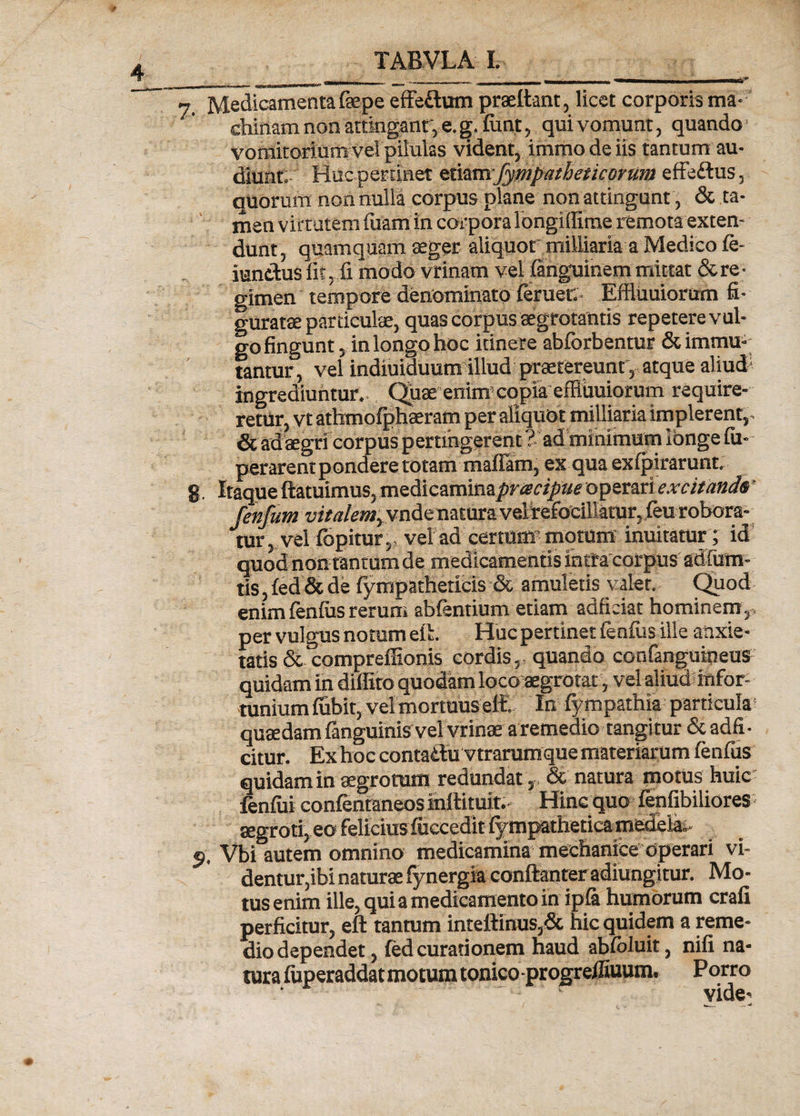 _ _ __ „ ir - ■* Medicamentafaepe effeftum praettant, licet corporis ma¬ chinam non attingant, e. fimt, qui vomunt, quando vomitori um vel pilulas vident, immo de iis tantum au¬ diunt:- Huc pertinet tivzm fympatheiicorum effedus, quorum non nulla corpus plane non attingunt, &amp; ta¬ men virtutem luam in corpora longiffirae remota exten¬ dunt, quamquam aeger aliquot milliaria a Medico ie- iundus fit, fi modo vrinam vel iartguinem mittat &amp; re¬ gimen tempore denominato feruer.. Effluuiorum fi¬ guratae particulae, quas corpus aegrotantis repetere vul¬ go fingunt, in longo hoc itinere abforbentur &amp; immu¬ tantur, vel indiuiduum illud praetereunt, atque aliud1 ingrediuntur.. Quae enim' copia effiuuiorum require¬ retur, vt athmofphaeram per aliquot milliaria implerent,- &amp;adaegricorpuspertihgerent?. adminimum longe fu- perarent pondere totam maflam, ex qua exipirarunt, 8. Itaque ftatuimus, medicaminaprcecipue operari excitanda fenfum vitalem., vnde natura veireibeillaiur,ieu robora¬ mur , vel fopitur, vel ad certum motum inuitatur; id quod non tantum de medicamentis inita corpus' sdfurn- tis, ied &amp; de iympatheticis &amp; amuletis valet. Quod enim lenius rerum abientium etiam adficiat hominem , , per vulgus notum eft. Huc pertinet ienfus ille anxie¬ tatis &amp; compreffionis cordis,- quando confanguineus quidam in diffito quodam loco aegrotat, vel aliud infor¬ tunium fiabit, vel mortuus eft. In fympathia particula quaedam fanguinis vel vrinae a remedio tangitur &amp; adii • citur. Ex hoc contadu vtrarumque materiarum ienfus quidam in aegrotum redundat,- &amp; natura motus huic feniui conientaneos mftituit.- Hinc quo- ienfibiliores aegroti, eo felicius iuccedit iympathetica medela- p, Vbi autem omnino medicamina mechanice operari vi¬ dentur,ibi naturae fynergia conftanter adiungitur. Mo¬ tus enim ille, qui a medicamento in ipia humorum crafi perficitur, eft tantum inteftinus,&amp; hic quidem a reme¬ dio dependet , ied curationem haud abioluit, nili na¬ tura fuperaddatmotum tonico-progreftiuum. Porro