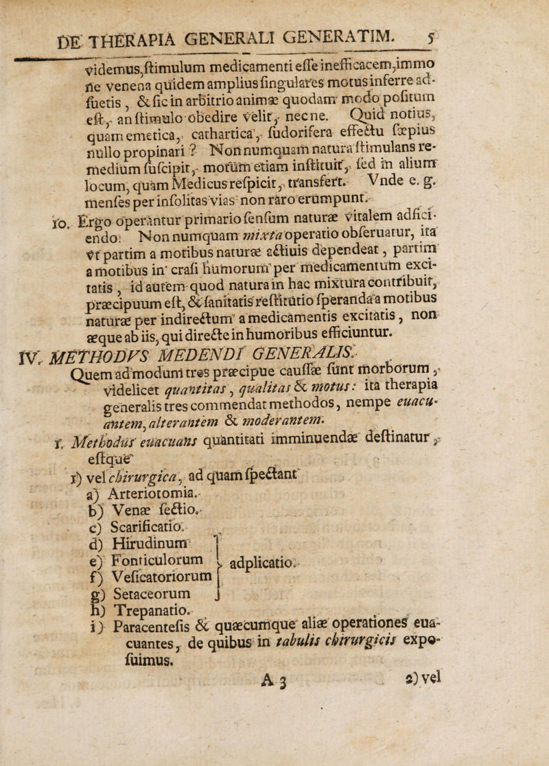 videmus Jlimulum medicamenti effe inefficacem, immo ile venena quidem amplius finguhfes motus inferre sct- fuetis , &amp; fic in arbitrio animas quodam’ modo politum efty an {limulo obedire velity necne. Quid notius, quam emetica,. cathartica 5, ludorifera effeflu IxpiUS nullo propinari ? Nonnumquam natui a itimulans re¬ medium ffilcipit,- motum etiam inftituitf, led in alium locum, quam Medicusrelpicit transfert. Vnde e. g» menfes perinfolitas vias; non raro erumpunt. io. Ergo operantur primario fenfum naturae vitalem adfici* endo: Non numqtiam mixta operatio obleniatur, ita Vt partim a motibus naturae afliuis dependeat, partim a motibus in‘ crali liumorum^per medicamentum exci¬ tatis id autem quod natura in hac mixtura contribuit, praecipuum ell, &lt;3c lanitatis reftitUtio (perarida a motibus naturae per indireftum a medicamentis excitatis, non aeque ab iis, qui direfte in humoribus efficiuntur. IV. METHODVS MEDENDI GENERALIS,I Quem admodum tres praecipue cauffae ffint morborum ? videlicet quantitas , qualitas &amp; motus: ita therapia generalis tres commendat methodos, nempe euacu- antem, alterantem &amp; moderantem. j\ Methodus' euacu an s quantitati imminuendae deftinatur $ eftque' ^ - i) vel chirurgica , ad quam fpe£lani a) Arteriotomia. b) Venae fe£lio.&lt; c) Scarificatio. d) Hirudinum5 1 e) Fonticulorum i adplicatio: f) Velicatoriorum [ g) Setaceorum j hj Trepanatio. i) Paracentefis &amp; quaecumque aliae operationes eua~ euantes, de quibus in tabulis chiyuvgtcis expoo fuimus. A 3 . s) vel