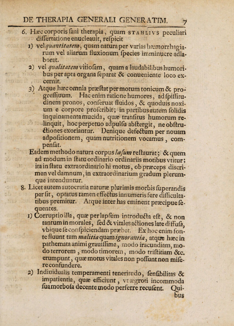 6. Haec corporis fani therapia, quam stahlivs peculiari diflertatione enucleauit, refpicit i) vel quantitatem , quam natura per varias haemorrhagia- rum vel aliarum fluxionum fpecies imminuere adla- borat. a) vel qualitatem quam a laudabilibus humori¬ bus per apta organa feparat &amp; conueniente loco ex¬ cernit. 3) Atque haec omnia praeftat per motum tonicum&amp; pro- greffiuum. Hac enim raticne humores, adfpifliru¬ di nem pronos, conferuat fluidos, &amp; quoduis noxi¬ um e corpore profcribit; in partibus autem folidis inquinamenta mucida 5 quae tranfitus humorum re¬ linquit, hoc perpetuo adpulfa abftergit, neobftru- ftiones exoriantur. Denique defeftum per nouam adpofitionem, quamnutritionem vocamus, com- penfat. Eadem methodo natura corpus Icefum reftaurat; &amp; quem ad modum in flatu ordinario ordinariis motibus vtitur; ita in flatu extraordinario hi motus, ob praeceps discri¬ men vel damnum, in extraordinarium gradum plerum¬ que intenduntur. 8. Licet autem autocratia naturae plurimis morbis fuperandis par fit, optatus tamen effe&amp;us innumeris fere difficulta¬ tibus premitur. Atque inter has eminent praecipue fe- quentes, 1) Corruptio illa, quaeperlapfum introdufta eft, &amp; non tantum in morales, fed &amp; vitales actiones late dlffufa, vbiqueleconfpiciendam praeter. Ex hoc enim fon¬ te fluunt tam malitiaqmmignoramia, atque haec in pathemata animi grauiffima, modo iracundiam, mo¬ do terrorem , modo timorem, modo triftitiam &amp;c. erumpunt, quae motus vitales non pofluntnon mife- re confundere. 2) Indiuidualis temperamenti teneritudo, fenfibilitas &amp; impatientia, quae efficiunt, vtaegroti incommoda fuamorboia decente modo perferre recufent, Qui¬ bus
