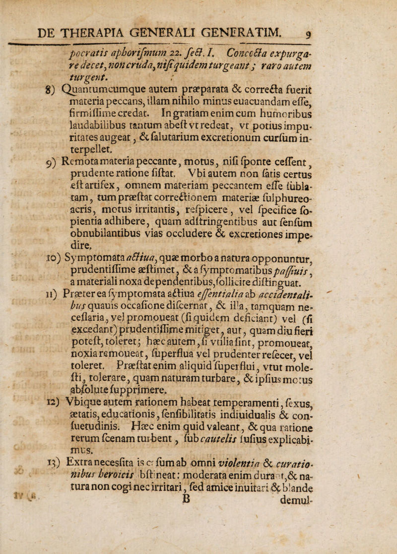 pocratis aphorifmum 22. fe&amp;. /. ConcoEla expurga- re decet, non cruda, ntfiquidem turgeant; raro au tem turgent. 8) Quantumcumque autem praeparata &amp; correfta fuerit materia peccans, illam nihilo minus euacuandam effe, firmiflime credat. In gratiam enim cum humoribus laudabilibus tantum abeftvt redeat, vt potius impu¬ ritates augeat, &amp; falutarium excretionum curium in¬ terpellet. 9) Remota materia peccante, motus, nili (ponte ceffent, prodente ratione iiftat. Vbi autem non latis certus eftartifex, omnem materiam peccantem eile lubla- tam, tumpraeftatcorreftionem materiae fulphureo- acris, metus irritantis, rdpicere, vel fpecifice lo- pientia adhibere, quam adiiringentibus aut lenium obnubilantibus vias occludere &amp; excjretiones impe- 1 • &amp; dire, 10) Symptomata aSliua, quae morbo a natura opponuntur, prudentiflime aeftimet, &amp; a fympto maribuspajjtuis ^ a materiali noxa dependentibus,follidre diftinguat. 11) Praeter ea fymptomata aftiua ejjentialia ab accidentali¬ bus quauis occafione dileernar, &amp; illa, tamquam ne- cellaria,, yel prpmpueat (fiquidem deficiant) vel (fi excedant) prudentiflime mitiget, aut , quam diu fieri poteft,toleret; haecaptern,fi vtiliaflnt, promoneat noxia remoueat, fuperflua vel prudenter refecer, vel toleret. Praeftat enim aliquid fuperflui , vtut mole- fti, tolerare, quam naturam turbare, &amp;ipfius metus ablblute lupprimere. 12) Vbiqoe autem rationem habeat temperamenti, lexus, aetatis, educationis , lenfibilitatis indinidualis &amp; con- fuetudinis. Haec enim quid valeant, &amp; qua ratione rerum fcenam turbent, lub cautelis iufms explicabi- mus. 13) Extra necesfita is cr Ium ab omni violentia &amp; curatio¬ nibus heroicis b&amp;ineat: moderata enim durant5&amp; na¬ tura non cogi nec irritari, fed amice inuitari &amp; blande B demul-