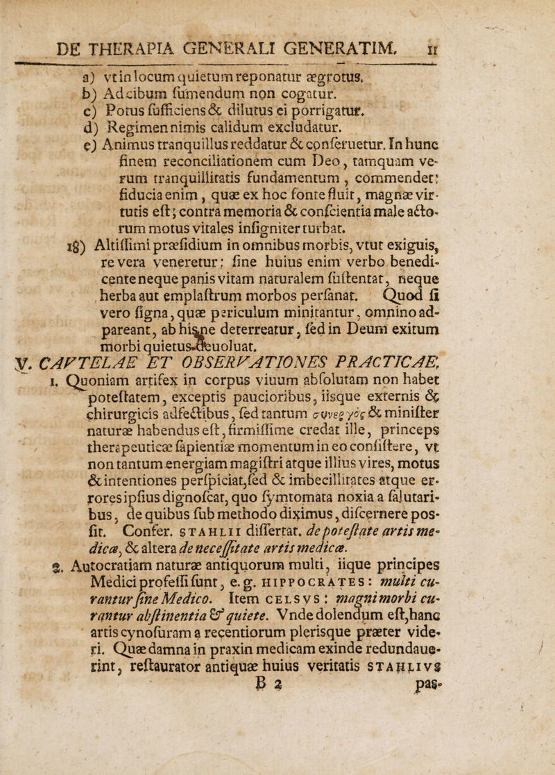 a) vt in locum quietum reponatur aegrotus, b) Ad cibum (umendum non cogatur. c) Potus (officiens &amp; dilutus ei porrigatur. d) Regimen nimis calidum excludatur. e) Animus tranquillus reddatur &amp; con(eruetur. In hunc finem reconciliationem cum Deo, tamquam ve¬ rum tranquillitatis fundamentum , commendet: fiducia enim, quae ex hoc fonte fluit, magnae vir* tutis eft; contra memoria &amp; confidentia male a£lo- rum motus vitales infigniter turbat, ig) Altiffimi praffidiurn in omnibus morbis, vtut exiguis^ re vera veneretur; fine huius enim verbo benedi¬ cente neque panis vitam naturalem (iiftentat, neque herba aut emplaftrum morbos perfanat. Quod II vero ligna, quae periculum minitantur, omnino ad- pareant, abhi&amp;ne deterreatur, ledin Deum exitum morbi quietus-o^uoluat. y. CAFTELAE ET OBSERFAT 10NES PRACTICAEf i. Quoniam artifex in corpus vinum abfolutam non habet poteftatem, exceptis paucioribus, iisque externis &lt;S$ chirurgicis adfeftibus, (ed tantum cvve*yoq &amp; minifter naturae habenduseft, firmiffime credat ille, princeps therapeuticae (apientiae momentum in eo confidere, vt non tantum energiam magiftri atque illius vires, motus &amp;intentiones perfpiciaqfed &amp; imbecillitates atque er¬ rores ipfius dignofcat, quo (ymtomata noxia a falutari- bus, de quibus fub methodo diximus, difcernere pos- fit. Confer, s t a h l i i diflemt. de poteflqte artis me° dic ce ^ &amp; altera de nec effit at e artis me dic ce. % Autocratiam naturae antiquorum multi, iique principes Medici profeffi funt, e. g. h i p p o c r a t e s : multi cu¬ ranturfine Medico. Item c e l s y s : magni morbi cu¬ rantur abftinentia quiete. Vnde dolendum eft,hanc artis cynofiiram a regendorum plerisque praeter vide*» ri. Quae damna in praxin medicam exinde redundaue* rint, reftaurator antiquae huius veritatis sta$i,ivs