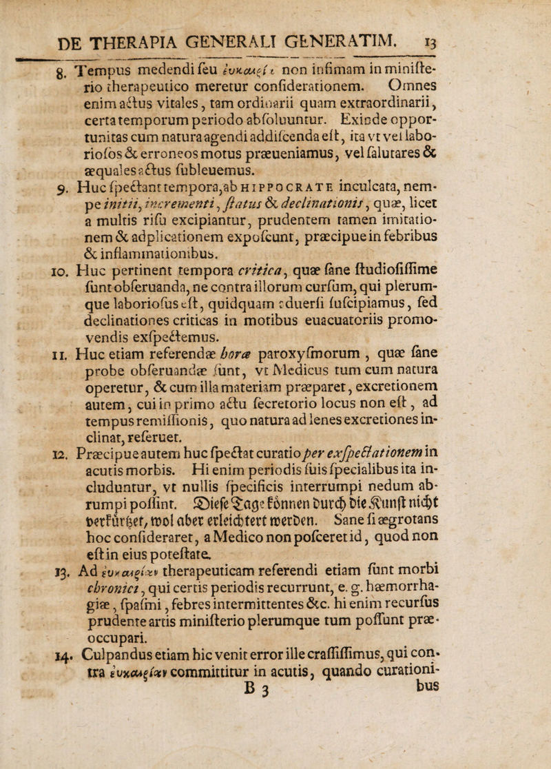 g. Tempus medendi feu ivitcu^U non infimam in minifte- rio therapeutico meretur confiderationem. Omnes enima&amp;us vitales, tam ordinarii quam extraordinarii, certa temporum periodo abfbluuntur. Exinde oppor¬ tunitas cum natura agendi addifcenda eit, ita vt vel iabo- rio(os&amp; erroneos motus praeueniamus, velfalutares&amp; aequales a ftus fiubleuemus. 9. Huc fpe&amp;ant tempora,ab hippo crate inculcata, nem¬ pe initii, incrementi, flatus &amp; declinationis, quae, licet a multis rifu excipiantur, prudentem tamen imitatio¬ ne m &amp; ad p 1 icationem expofcunt, praecipue in febribus &amp; inflammationibus, 10. Huc pertinent tempora critica, quae fine ftudiofiflime fimt obferuanda, ne contra illorum curfium, qui plerum¬ que laboriofuscft, quidquam cduerfi fufcipiamus, fed declinationes criticas ia motibus euacuatoriis promo¬ vendis exfpedtemus. 11. Huc etiam referendae hora paroxyfmorum , quae fine probe obferuandae fimt, vt Medicus tum cum natura operetur, &amp; cum illa materiam praeparet, excretionem autem, cui in primo a£tu fecretorio locus non eft, ad tempus remiffionis, quo natura ad lenes excretiones in¬ clinat, referuer. 12. Praecipue autem huc fpeflat curatio per exfpe Elationem in acutis morbis. Hi enim periodis fiiis fpecialibus ita in¬ cluduntur, vt nullis fpecificis interrumpi nedum ab¬ rumpi poffint. SDiefe ^age fonnen i&gt;ut$ Dte ni&lt;fyt iwtf firfcef, ml aber erleicbtert rcetDen. Sane fi aegrotans hocconfideraret, aMedicononpofceretid, quod non eftin eiuspoteftate. 13. Ad ivxa*$txv therapeuticam referendi etiam fiunt morbi chronici, qui certis periodis recurrunt, e. g. haemorrha¬ giae , fipafimi, febres intermittentes &amp;c. hi enim recurfus prudenteartis minifterioplerumque tum poffunt prae¬ occupari. 14. Culpandus etiam hic venit error ille crafliffimus, qui con¬ tra committitur in acutis, quando curationi- B 3 bus