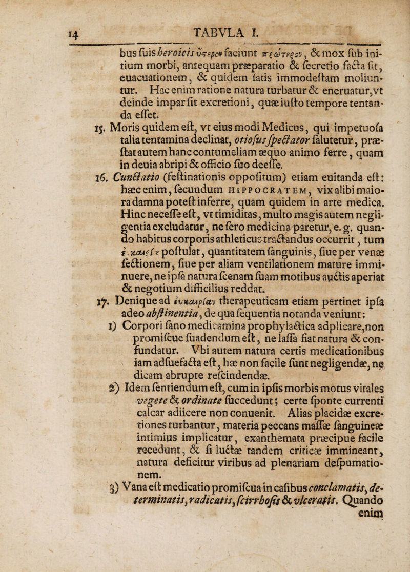busfuisheroicisv&amp;povfaciunt wim^ov^ &amp;mox fub ini¬ tium morbi, antequam praeparatio &amp; fecretio fafia lit, euacuationem, &amp; quidem latis immodeftam moliun¬ tur. Hac enim ratione natura turbatur &amp; eneruatur^vt deinde impar fit excretioni, quae iulto tempore tentan- da effiet. if. Moris quidem eft, vt eius modi Medicus, qui impetuofa talia tentamina declinat, otiofusfpe$atori\alutetur, prae- ftat autem hanc contumeliam sequo animo ferre, quam in deuia abripi &amp; officio fuo deeffe. 16. CunSiatio (feftinationis oppofitum) etiam euitanda eft: haec enim, fecundum Hippocratem, vix alibi maio¬ ra damna poteft inferre, quam quidem in arte medica. Hinc neceffe eft, vt timiditas, multo magis autem negli- gentiaexcludatur, ne(eromedicina4&gt;aretur,e.g. quan¬ do habitus corporis athleticusrra^andus occurrit, tum i ucuefa poftulat, quantitatem (anguinis, fiueper vense feclionem, fiue per aliam ventilationem mature immi¬ nuere, ne ipfe natura (cenam luam motibus ayctis aperiat &amp; negotium difficilius reddat. fj. Denique ad tvacupiav therapeuticam etiam pertinet ipfa adeo abftinentia, de qua fequentia notanda veniunt; i) Corpori fano medicamina prophylaftica adplicare,non promilcuefuadendumeft, neiafla fiat natura &amp; con¬ fundatur. Vbi autem natura certis medicationibus v iam adfuefa£la eft, hae non facile fiint negligendae, dicam abrupte refcindendae. a) Idem fentiendum eft, cum in ipfis morbis motus vitales vegete &amp; ordinate fuccedunt; certe (ponte currenti calcar adiicere non conuenit. Alias placidae excre- tiones turbantur, materia peccans maffae (anguineae intimius implicatur, exanthemata praecipue facile recedunt, &amp; fi luelae tandem criticae immineant, natura deficitur viribus ad plenariam defpumatio- nem. 3) Vana eft medicatio promifeua in cafibus conclamatis, de¬ terminatis , radicatis9 fcirrhoju &amp; viceratis♦ Quando enim