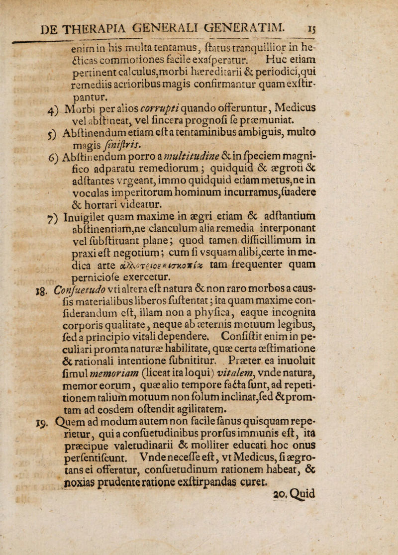 enim in his multa tentamus, ftatus tranquillior in he~ ftieas commoriones facile exafperatur. Huc etiam pertinent calculus5morbi haereditarii & periodichqui remediis acrioribus magis confirmantur quamexitir- pantur. 4) Morbi per alios corrupti quando offeruntur, Medicus vel abit! neat, vel fincera prognofi fe praemuniat. 5) Abflinendum etiam eft a tentaminibus ambiguis, multo magis fniftris. 6) Abftinendum porro a multitudine &in/peciem magni¬ fico adparatu remediorum ; quidquid & aegroti 3c aditantes vrgeant, immo quidquid etiammetus,ne in voculas imperitorum hominum incurramus,fiiadere & hortari videatur. 7) Inuigilet quam maxime in aegri etiam & aditantium sbftinentiam5ne clanculum alia remedia interponant vel fubftituant plane; quod tamen difficillimum in praxieft negotium; cum fi vsquam alibi,certe in me¬ dica arte uoe-ttmoxfo tam frequenter quam perniciofe exercetur. Ig. Conjuetudo vti altera eft natura & non raro morbos a caus- fis materialibus liberos fuftentat; ita quam maxime com fiderandum eft, illam non a phyfica, eaque incognita corporis qualitate , neque ab aeternis motuum legibus, fed a principio vitali dependere. Confiftir enim in pe¬ culiari promta naturae habilitate, quae certa ae[limatione & rationali intentione fiibnititur. Praeter ea inuoluit fimul memoriam (liceat ita loqui ) vitalem, vnde natura, memor eorum, quae alio tempore faita funt, ad repeti¬ tionem talium motuum non folum inclinat,fed &prom- tam ad eosdem oftendit agilitatem. 1$. Quem ad modum autem non facile fanus quisquam repe- rietur, qui a confuetudinibus prorfus immunis eft, ita praecipue valetudinarii & molliter educati hoc onus perfentifcunt. Vndeneceffeeft, vt Medicus, fi aegro¬ tans ei offeratur, confiietudinum rationem habeat, & noxias prudente ratione exftirpandas curet. aof Quid