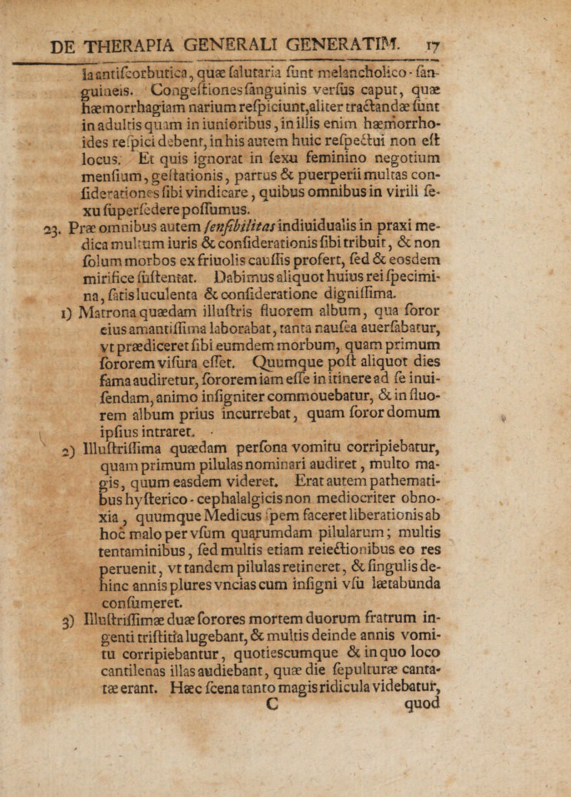 iacntifcorbutica, quas falutaria funt melancholico - (an¬ guineis. Congefiionesiangainis verius caput, quae haemorrhagiam narium refpieiunt5alker tractandaefunt in adultis quam in iunioribus, in illis enim haemorrho¬ ides refpici debent, in his autem huic refpe£tui non eft locus; Et quis ignorat in fexu feminino negotium mendam, geftationis, partus & puerperii multas con¬ fide rationes fibi vindicare, quibus omnibus in virili fe- xu fuperfedere pofTumus. 23. Prae omnibus autem fenfibilitasindiuidualis in praxi me¬ dica multum luris & coniiderationis fibi tribuit, & non foium morbos ex friuolis cauflis profert, fed & eosdem mirifice fuftentat. Dabimus aliquot huius rei fpecimh na, fatis luculenta & ooniideratione dlgniffima. 1) Matrona quaedam illuftris fluorem album, qua foror ciusamandflirna laborabat, tanta naufea auerfabatur, vt praediceret fibi eumdem morbum, quam primum fororem vifura effer. Quum que poft aliquot dies fama audiretur, fororem iam eife in itinere ad fe inui- fendam, animo infigniter commonebatur, & in fluo¬ rem album prius incurrebat, quam foror domum ipflus intraret, • 2) llluftriffima quaedam perfona vomitu corripiebatur, quam primum pilulas nominari audiret, multo ma¬ gis , quum easdem videret* Erat autem pathemati- bushyfterico-cephalalgicis non mediocriter obno¬ xia , quumque Medicus fpem faceret liberationis ab hoc malo per vfum quarumdam pilularum; multis tentaminibus, fedmultis etiam reie&ionibus eo res peruenit, vt tandem pilulas retineret, &dngulis de¬ hinc annis pluresvncias cum infigni vfu laetabunda confiimeret. 3) Illuftriffimae duae forores mortem duorum fratrum in¬ genti triftitia lugebant, & multis deinde annis vomi¬ tu corripiebantur, quotiescumque & in quo loco cantilenas illas audiebant, quae die fepukurae canta¬ tae erant. Haec fcena tanto magis ridicula videbatur, G quod