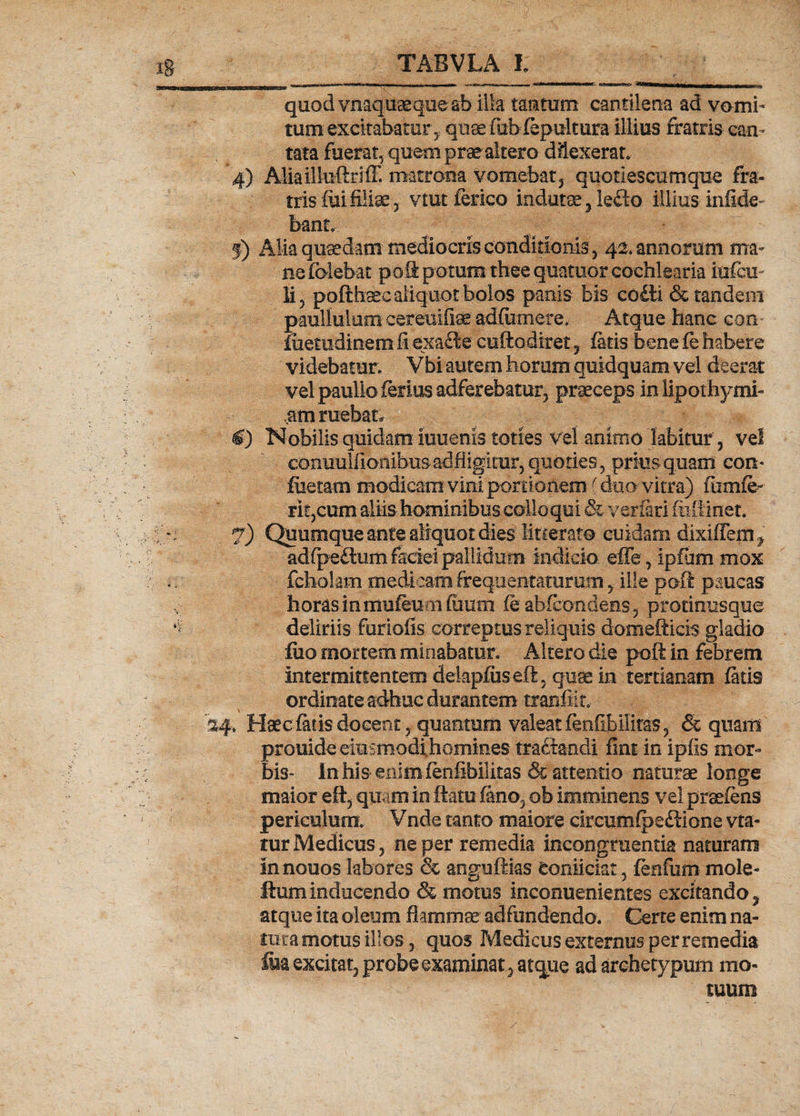 quod vnaquaeque ab illa tantum cantilena ad vomi¬ tum excitabatur, quae fiibfepultura illius fratris can¬ tata fuerat, quem prae altero dUexerar* 4) Aliailhiftriff. matrona vomebat, quotiescumque fra¬ tris iui filiae, vtutferico indutae, ledlo illius infide» bant, j) Alia quadam mediocris conditionis, 42. annorum ma¬ ne (olebat poS potum thee quatuor cochlearia iufcu- li, pofthaec aliquot bolos panis- bis cofti &amp; tandem paullulum cereuifiae adfiimere. Atque hanc con- fuetudinemfi exa£te cuftodiret, fatis bene (e habere ' videbatur. Vbi autem horum quidquam vel deerat vel paullo ferius adferebatur, praeceps inlipothymi- ,am ruebat. 4) Nobilis quidam ieuems toties vel animo fabitur, vel conuulfionibusadfligkur, quoties, priusquam con* foetam modicam vini portionem (duo vitra). fiimfe- rit,cum aliis hominibus colloqui &amp; verfari fiiilinet. 7) Quumque ante aliquot dies litterato cuidam dixifTem, adfpeflum faciei pallidum indicio effe, ipfum mox fcholam medicam frequentaturam, ille poft paucas horas in mufeumfuum fe ahfcondens , protimisque deliriis furiofis correptus reliquis domeftieis gladio fiio mortem minabatur. Altero die poft in febrem intermittentem dekpfusejffi, quae in tertianam fatis ordinate adhuc durantem tranfiit, 34» Haec fatis docent, quantum valeat fenflbilitas, &amp; quam prouide eitismodihGmin.es tractandi fint in ipfis mor¬ bis- In his enim feofibilitas &amp; attentio naturae longe maior e it, quam in ftatu fano, ob imminens vel praeiens periculum. Vnde tanto maiore drcumfpe£lione vta- tur Medicus, ne per remedia incongruentia naturam Innouos labores &amp; anguftias Conficiat, fenfum mole- Ilum inducendo &amp; motus inconuenientes excitando, atque ita oleum flammae adfundendo. Certe enim na¬ tura motus illos, quos Medicus externus per remedia foa excitat, probe examinat, atque ad archetypum mo¬ tuum