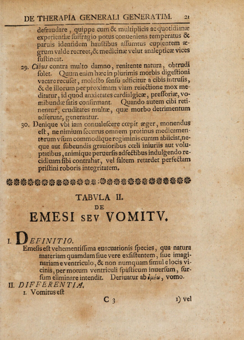 defraudare , quippe cum &amp; multiplicis ac quotidianae experientias fuffragio potus conueniens temperatus &amp; paruis identidem hauftibus affuimus cupientem ae¬ grum valde recreet,&amp; medicinae velut anaiepticse vices fuftineat. 29. Cibus contra multo damno renitente natura , obtrudi folet. Quum enim haec in plurimis morbis digeftioni vacare recufet , molefto fenfu adficitur a cibis intrufis , &amp; de illorum per proximam viam reieftione mox me¬ ditatur, id quod anxietates cardialgicae, prefforiae^vo- mibundae fatis confirmant. Quando autem cibi reth nentur, cruditates multae, quae morbo detrimentum adferunr, generantur. 30, Denique vbi iam cormalefcere coepit aeger, monendus eft, ne nimium fecurus omnem protinus medicamen- tfcrum vfirni commodique regiminis curam abiiciaqne» que aut fubeundis grauioribus coeli iniuriis aut volu¬ ptatibus , animique peruerfis adfeftibus indulgendo re- cidiuamfibi contrahat? velfaltem retardet perfectam priftini roboris integritatem* TABVLA IL • DE EMESI sev VOMITV. I. Y^efinitio. Emefis eft vehementiffima euacuationis fpecies 5 qua natura materiam quamdam fiue vere exfiftentem, iiue imagi¬ nariam e ventriculo, &amp; non numquam fimul e locis vi¬ cinis , per motum ventriculi (p allicum inuerfum, fur- fum eliminare intendit. Deriuatur abSjisa , vomo» II. DIFFERENTIA, 1. Vomitus eft