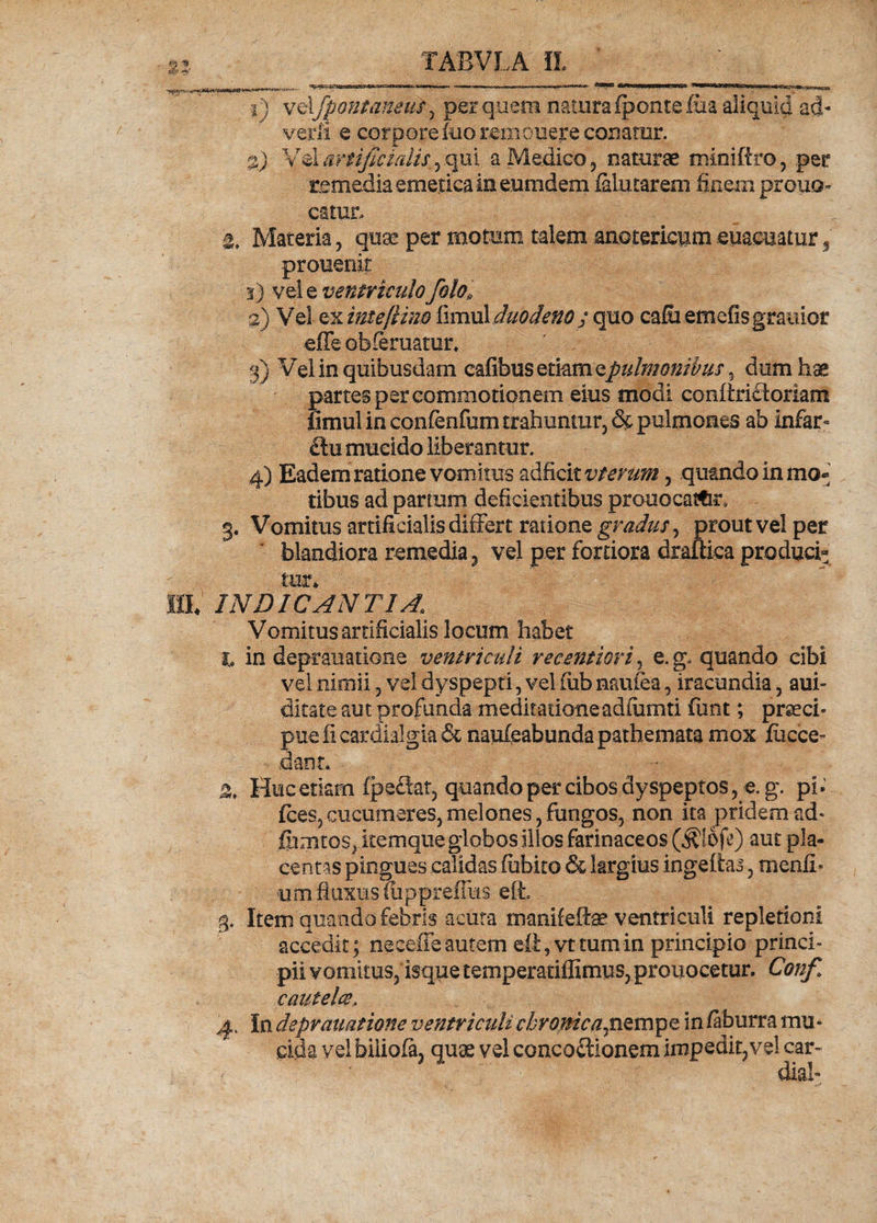 1) vdfpontaneus, per quem naturaipontefiia aliquid ad- veiii e corpore itio remonere conatur. %) Vel artificialis,, .qui a Medico, naturae miniftro, .per remedia emetica in eumdem falutarem finem prouo catur. &amp; Materia, quae per motum talem anotericumeuaemtur, prouenit 3) vel e ventriculo folo, 2) Vel ex imeftim fimul duodeno j quo calu emetis grauior effe obleniatur* 3) Vel in quibusdam cafibus etiam epulmonibus, dum hae partes per commotionem eius modi conftriftoriam iimul in confenfum trahuntur, &amp; pulmones ab infar* £lu mucido liberantur. 4) Eadem ratione vomitus adficit vferum, quando in mo® tibus ad partum deficientibus prouocatfcr* g. Vomitus artificialis differt ratione gradus, prout vel per blandiora remedia, vel per fortiora draftica produci¬ tur* HL INDICANTIA1 Vomitus artificialis locum habet i in deprauatione ventriculi vecmtiori, e. g, quando cibi vel nimii, vel dyspepti, vel fub nrailea, iracundia, ani- ditate aut profunda meditationeadiumti funt; praeci¬ pue fi cardialgia &amp; naufcabunda pathemata mox fccce- dant. Huc etiam fpeftat, quando per cibos dyspeptos, e. g. pb fces,cucumeres,melones, fungos, non ita pridem ad- fhmtos, itemque globos illos farinaceos ($lofe) aut pla¬ centas pingues calidas fubko &amp; largius ingefias, menfb um fluxus fiipprefiiis eft. 4. Item quando febris acuta manifeftae ventriculi repletioni accedit; neeefle autem ett,vt tum in principio princi¬ pii vomitus, isque temperatiffimus, prouocetur. Conf. cautela, 4. In deprauatione ventriculi cbromca^nQmpe in /aburra mu¬ cida vel biiiofa, quae vel concoctionem impedit,vel car- - ■ dia!-